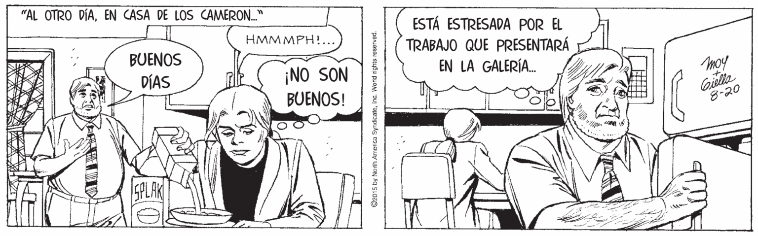 Parallel OCR: "AL OTRO DÍAEN CASA DE LOS CAMERON." ESTÁ ESTRESADA POR EL TRABAJO QUE PRESENTARÁ HMMMPH! BUENOS DÍAS EN LA GALERÍA. ¡NO SON BUENOS! moy Giella 8-20 SPLAK O2015 by North America Syndicateinc. World rights reserved. "AL OTRO DÍAEN CASA DE LOS CAMERON." ESTÁ ESTRESADA POR EL TRABAJO QUE PRESENTARÁ HMMMPH! BUENOS DÍAS EN LA GALERÍA. ¡NO SON BUENOS! moy Giella 8-20 SPLAK O2015 by North America Syndicateinc. World rights reserved.