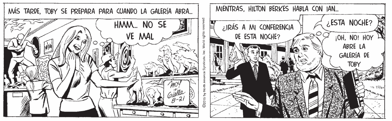 Parallel OCR: MÁS TARDETOBY SE PREPARA PARA CUANDO LA GALERÍA ABRA. MJENTRASHILTON BERKES HABLA CON IAN. HMM. NO SE ¿IRÁS A MI CONFERENCIA ¿ESTA NOCHE? VE MAL DE ESTA NOCHE? ¡OHNO! HOY ABRE LA GALERÍA DE TOBY moy Gislta 8-21 D2015 by North Anonica Syndi Inc. World rights rer MÁS TARDETOBY SE PREPARA PARA CUANDO LA GALERÍA ABRA. MJENTRASHILTON BERKES HABLA CON IAN. HMM. NO SE ¿IRÁS A MI CONFERENCIA ¿ESTA NOCHE? VE MAL DE ESTA NOCHE? ¡OHNO! HOY ABRE LA GALERÍA DE TOBY moy Gislta 8-21 D2015 by North Anonica Syndi Inc. World rights rer
