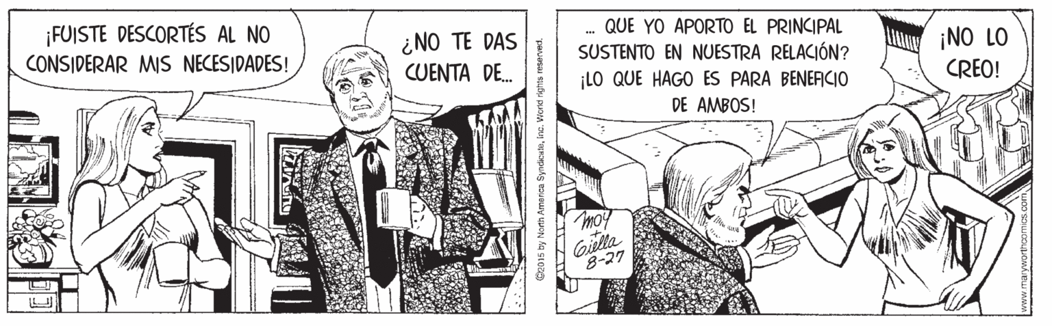 Art OCR: ¡FUISTE DESCORTÉS AL NO CONSIDERAR MIS NECESIDADES! ¿NO TE DAS CUENTA DE. . QUE YO APORTO EL PRINCIPAL SUSTENTO EN NUESTRA RELACIÓN? ¡LO QUE HAGO ES PARA BENERCIO ¡NO LO CREO! DE AMBOS! Gilla 8-27 15 by North America SyndkuteInc. Word rights reserved. ¡FUISTE DESCORTÉS AL NO CONSIDERAR MIS NECESIDADES! ¿NO TE DAS CUENTA DE. . QUE YO APORTO EL PRINCIPAL SUSTENTO EN NUESTRA RELACIÓN? ¡LO QUE HAGO ES PARA BENERCIO ¡NO LO CREO! DE AMBOS! Gilla 8-27 15 by North America SyndkuteInc. Word rights reserved.