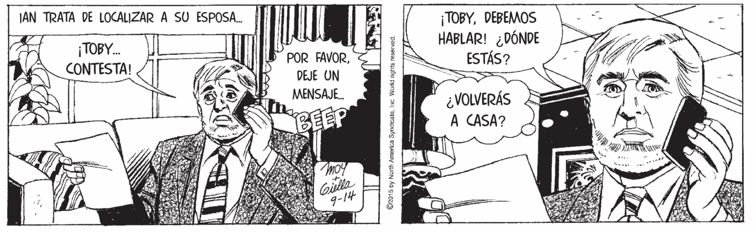 Comic book OCR: JAN TRATA DE LOCALIZAR A SU ESPOSA. ¡TOBY. CONTESTA! ¡TOBYDEBEMOS HABLAR! ¿DÓNDE ESTÁS? POR FAVORDEJE UN MENSAJE. BEEP ¿VOLVERÁS A CASA? moy Giella 9-14 ... ©2015 by Narth America Syndicatnh. Workld rights reserved. JAN TRATA DE LOCALIZAR A SU ESPOSA. ¡TOBY. CONTESTA! ¡TOBYDEBEMOS HABLAR! ¿DÓNDE ESTÁS? POR FAVORDEJE UN MENSAJE. BEEP ¿VOLVERÁS A CASA? moy Giella 9-14 ... ©2015 by Narth America Syndicatnh. Workld rights reserved.