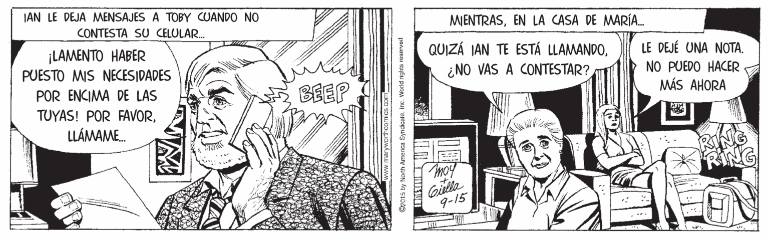 Illustration OCR: JAN LE DEJA MENSAJES A TOBY CUANDO NO CONTESTA SU CELULAR. MJENTRASEN LA CASA DE MARÍA. ¡LAMENTO HABER PUESTO MIS NECESIDADES QUIZÁ IAN TE ESTÁ LLAMANDO¿NO VAS A CONTESTAR? LE DEJÉ UNA NOTA. POR ENCIMA DE LAS TUYAS! POR FAVORBEEP NO PUEDO HACER MÁS AHORA LLÁMAME. moy RING Gilla 9-15 Oz015 by North America Syndicaleinc. Worid rights reserved JAN LE DEJA MENSAJES A TOBY CUANDO NO CONTESTA SU CELULAR. MJENTRASEN LA CASA DE MARÍA. ¡LAMENTO HABER PUESTO MIS NECESIDADES QUIZÁ IAN TE ESTÁ LLAMANDO¿NO VAS A CONTESTAR? LE DEJÉ UNA NOTA. POR ENCIMA DE LAS TUYAS! POR FAVORBEEP NO PUEDO HACER MÁS AHORA LLÁMAME. moy RING Gilla 9-15 Oz015 by North America Syndicaleinc. Worid rights reserved