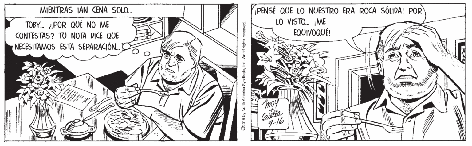 Line OCR: MIENTRAS IAN CENA SOLO. TOBY. ¿POR QUÉ NO ME CONTESTAS? TU NOTA DICE QUE PENSÉ QUE LO NUESTRO ERA ROCA SÓLIDA! POR LO VISTO. ¡ME EQUIVOQUÉ! NECESITAMOS ESTA SEPARACIÓ. moy Gieltta 9-16 SyndicateInc. Workt nghts ne MIENTRAS IAN CENA SOLO. TOBY. ¿POR QUÉ NO ME CONTESTAS? TU NOTA DICE QUE PENSÉ QUE LO NUESTRO ERA ROCA SÓLIDA! POR LO VISTO. ¡ME EQUIVOQUÉ! NECESITAMOS ESTA SEPARACIÓ. moy Gieltta 9-16 SyndicateInc. Workt nghts ne
