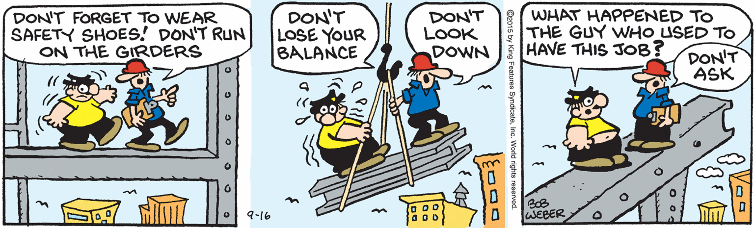 Fiction OCR: DON'T FORGET TO WEAR SAFETY SHOES! DON'T RUN ON THE GIRDERS DON'T LOSE YOUR BALANCE DON'T LOOK DOWN WHAT HAPPENED TO THE GUY WHO USED To HAVE THIS JOB? DON'T ASK 9-16 WEBER ©2015 by King Features SyndicateInc. World rights reserved. DON'T FORGET TO WEAR SAFETY SHOES! DON'T RUN ON THE GIRDERS DON'T LOSE YOUR BALANCE DON'T LOOK DOWN WHAT HAPPENED TO THE GUY WHO USED To HAVE THIS JOB? DON'T ASK 9-16 WEBER ©2015 by King Features SyndicateInc. World rights reserved.