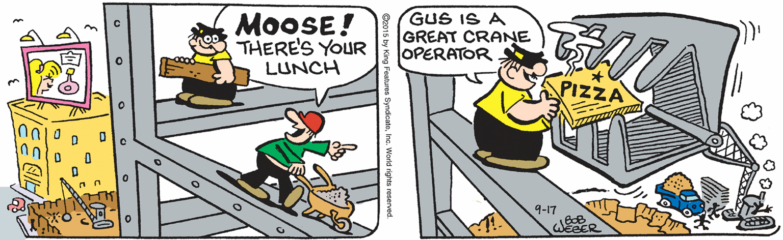 Humour OCR: MOOSE! THERE'S YOUR LUNCH GUS IS A GREAT CRANE OPERATOR PIZZA 9-17 WEBER es SyndicateInc. World rights reserved FIDS MOOSE! THERE'S YOUR LUNCH GUS IS A GREAT CRANE OPERATOR PIZZA 9-17 WEBER es SyndicateInc. World rights reserved FIDS