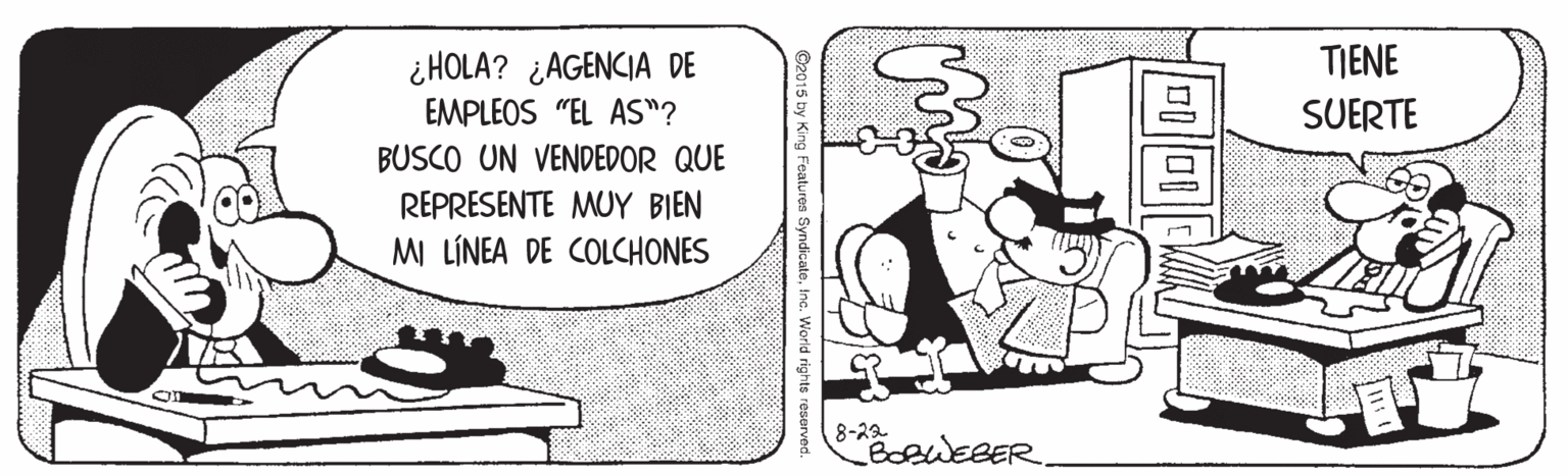 Line art OCR: ¿HOLA? ¿AGENCIA DE TIENE EMPLEOS "EL AS"? SUERTE BUSCO UN VENDEDOR QUE REPRESENTE MUY BIEN MI LÍNEA DE COLCHONES 8-23 BoeWEBER C2015 by King Features SyndicateInc. World rights reserv ¿HOLA? ¿AGENCIA DE TIENE EMPLEOS "EL AS"? SUERTE BUSCO UN VENDEDOR QUE REPRESENTE MUY BIEN MI LÍNEA DE COLCHONES 8-23 BoeWEBER C2015 by King Features SyndicateInc. World rights reserv