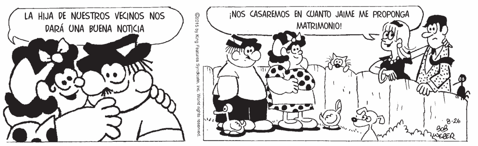 Jaw OCR: LA HIJA DE NUESTROS VECINOS NOS DARÁ UNA BUENA NOTICIA ¡NOS CASAREMOS EN CUANTO JAIME ME PROPONGA MATRIMONIO! 8-26 ZWEBER ©2015 by King Features Syndicate. LA HIJA DE NUESTROS VECINOS NOS DARÁ UNA BUENA NOTICIA ¡NOS CASAREMOS EN CUANTO JAIME ME PROPONGA MATRIMONIO! 8-26 ZWEBER ©2015 by King Features Syndicate.