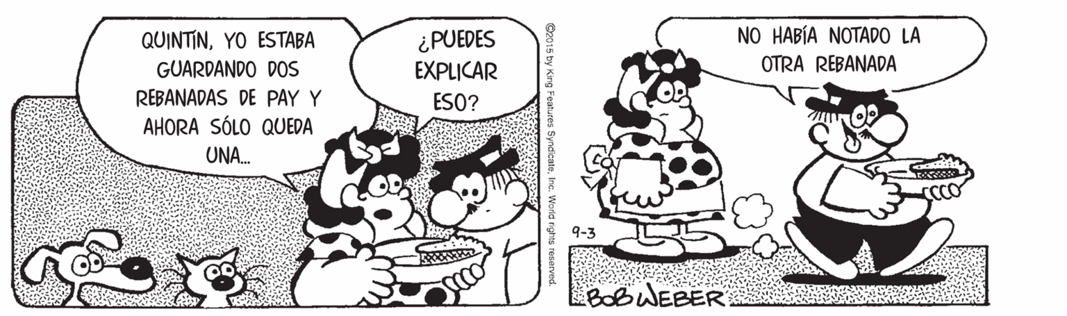 Happy OCR: QUINTINYO ESTABA GUARDANDO DOS ¿PUEDES EXPLICAR NO HABÍA NOTADO LA OTRA REBANADA REBANADAS DE PAY Y AHORA SÓLO QUEDA ESO? UNA. BOBWEBER ©2015 by King Features SyndicateInc. World rightu QUINTINYO ESTABA GUARDANDO DOS ¿PUEDES EXPLICAR NO HABÍA NOTADO LA OTRA REBANADA REBANADAS DE PAY Y AHORA SÓLO QUEDA ESO? UNA. BOBWEBER ©2015 by King Features SyndicateInc. World rightu