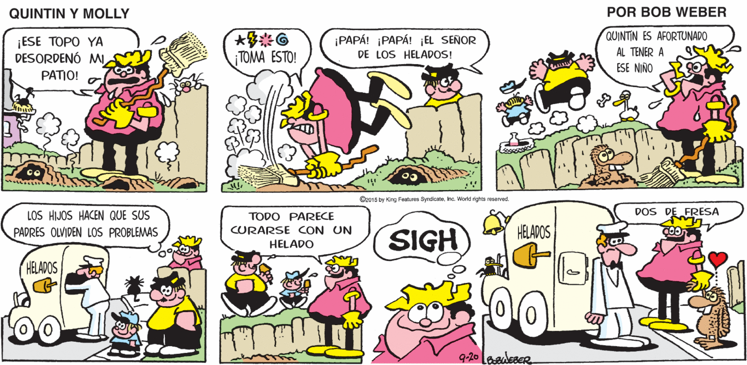 Mammal OCR: QUINTIN Y MOLLY POR BOB WEBER ¡PAPÁ! PAPÁ! ¡EL SEÑOR QUINTIN ES AFORTUNADO ¡ESE TOPO YA DESORDENÓ MI PATIO! AL TENER A ¡ TOMA ESTO! DE LOS HELADOS! ESE NIÑO O2015 by King Features SyndicaleInc. World rights reserved. DOS DE FRESA LOS HIJOS HACEN QUE SUS PADRES OLVIDEN LOS PROBLEMAS TODO PARECE CURARSE CON UN HELADOS COO SIGH HELADO HELADOS 9-20 laadleseR QUINTIN Y MOLLY POR BOB WEBER ¡PAPÁ! PAPÁ! ¡EL SEÑOR QUINTIN ES AFORTUNADO ¡ESE TOPO YA DESORDENÓ MI PATIO! AL TENER A ¡ TOMA ESTO! DE LOS HELADOS! ESE NIÑO O2015 by King Features SyndicaleInc. World rights reserved. DOS DE FRESA LOS HIJOS HACEN QUE SUS PADRES OLVIDEN LOS PROBLEMAS TODO PARECE CURARSE CON UN HELADOS COO SIGH HELADO HELADOS 9-20 laadleseR