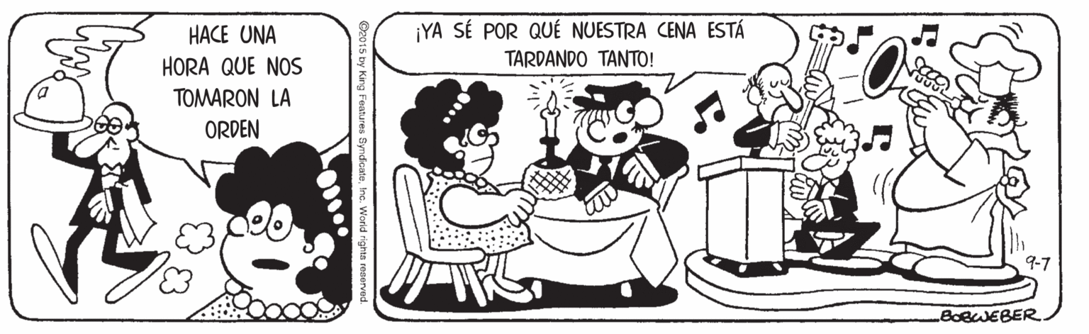 Mammal OCR: ¡YA SÉ POR QUÉ NUESTRA CENA ESTÁ TARDANDO TANTO! HACE UNA HORA QUE NOS TOMARON LA ORDEN 9-7 BOBWEBER. O2015 by King Features SyndicateInc. Worid righta reserved. ¡YA SÉ POR QUÉ NUESTRA CENA ESTÁ TARDANDO TANTO! HACE UNA HORA QUE NOS TOMARON LA ORDEN 9-7 BOBWEBER. O2015 by King Features SyndicateInc. Worid righta reserved.