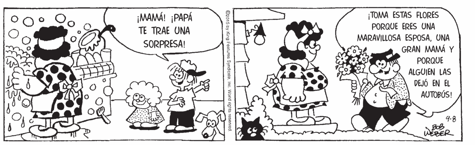 Mammal OCR: ¡MAMÁ! ¡PAPÁ TE TRAE UNA ¡TOMA ESTAS FLORES PORQUE ERES UNA MARAVILLOSA ESPOSAUNA GRAN MAMÁ Y PORQUE SORPRESA! ALGUJEN LAS DEJÓ EN EL AUTOBÚS! 9.8 BOB WeRER ©2015 by King Features SyndcateIncr. Word rights reserved ¡MAMÁ! ¡PAPÁ TE TRAE UNA ¡TOMA ESTAS FLORES PORQUE ERES UNA MARAVILLOSA ESPOSAUNA GRAN MAMÁ Y PORQUE SORPRESA! ALGUJEN LAS DEJÓ EN EL AUTOBÚS! 9.8 BOB WeRER ©2015 by King Features SyndcateIncr. Word rights reserved