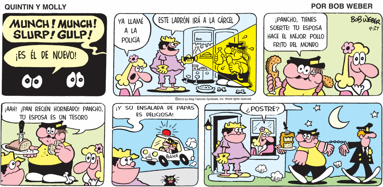 Mammal OCR: QUINTIN Y MOLLY POR BOB WEBER ESTE LADRÓN IRÁ A LA CÁRCEL BOBWEBER MUNCH ! MUNCH! SLURP! GULP! YA LLAMÉ A LA POLICÍA ¡PANCHOTIENES SUERTE! TU ESPOSA HACE EL MEJOR POLLO FRITO DEL MUNDO 9-27 ¡ES ÉL DE NUEVO! 00 00 G2015 by King Peatures SyndiceleInc. World rights reserved. AAH! PAN RECIÉN HORNEADO! PANCHOTU ESPOSA ES UN TESORO ¡Y SU ENSALADA DE PAPAS ES DELICIOSA! ¿POSTRE? POLICE QUINTIN Y MOLLY POR BOB WEBER ESTE LADRÓN IRÁ A LA CÁRCEL BOBWEBER MUNCH ! MUNCH! SLURP! GULP! YA LLAMÉ A LA POLICÍA ¡PANCHOTIENES SUERTE! TU ESPOSA HACE EL MEJOR POLLO FRITO DEL MUNDO 9-27 ¡ES ÉL DE NUEVO! 00 00 G2015 by King Peatures SyndiceleInc. World rights reserved. AAH! PAN RECIÉN HORNEADO! PANCHOTU ESPOSA ES UN TESORO ¡Y SU ENSALADA DE PAPAS ES DELICIOSA! ¿POSTRE? POLICE