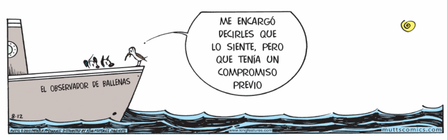 Drawing OCR: ME ENCARGÓ DECIRLES QUE LO SIENTEPERO QUE TENÍA UN COMPROMISO PREVIO EL OBSERVADOR DE BALLENAS 8-12 www.kingfeatu res.com muttscomics.com ME ENCARGÓ DECIRLES QUE LO SIENTEPERO QUE TENÍA UN COMPROMISO PREVIO EL OBSERVADOR DE BALLENAS 8-12 www.kingfeatu res.com muttscomics.com