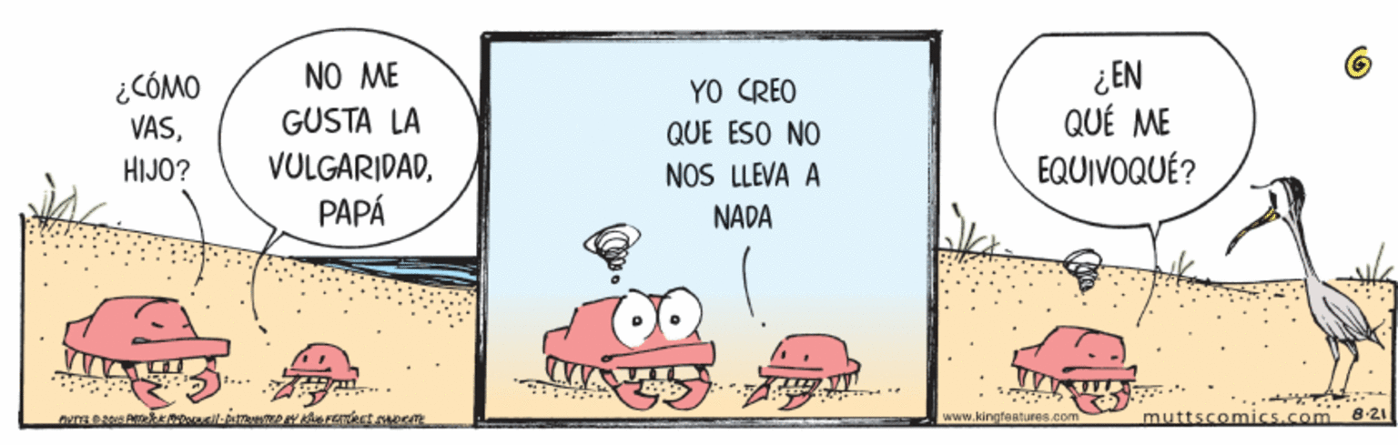 Humour OCR: ¿CÓMO VASHIJO? NO ME GUSTA LA VULGARIDADPAPÁ YO CREO QUE ESO NO NOS LLEVA A ¿EN QUÉ ME EQUIVOQUÉ? NADA muttscomics.com 8-21 www.kingfaatures.com ¿CÓMO VASHIJO? NO ME GUSTA LA VULGARIDADPAPÁ YO CREO QUE ESO NO NOS LLEVA A ¿EN QUÉ ME EQUIVOQUÉ? NADA muttscomics.com 8-21 www.kingfaatures.com