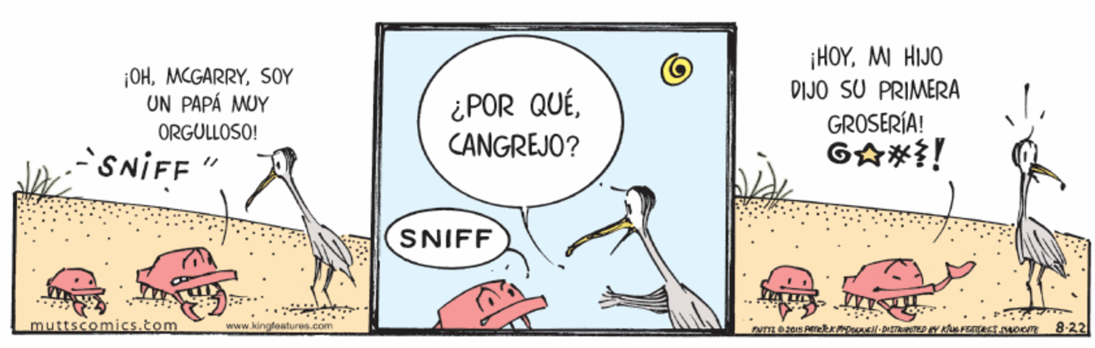 Humour OCR: ¡OHSOY UN PAPÁ MUY ¡HOYMI HIJO DIJO SU PRIMERA ¿POR QUÉCANGREJO? ORGULLOSO! GROSERÍA! SNIFF GA*i! SNIFF muttscomics.tom www.kingfe atures.com 8-22 ¡OHSOY UN PAPÁ MUY ¡HOYMI HIJO DIJO SU PRIMERA ¿POR QUÉCANGREJO? ORGULLOSO! GROSERÍA! SNIFF GA*i! SNIFF muttscomics.tom www.kingfe atures.com 8-22