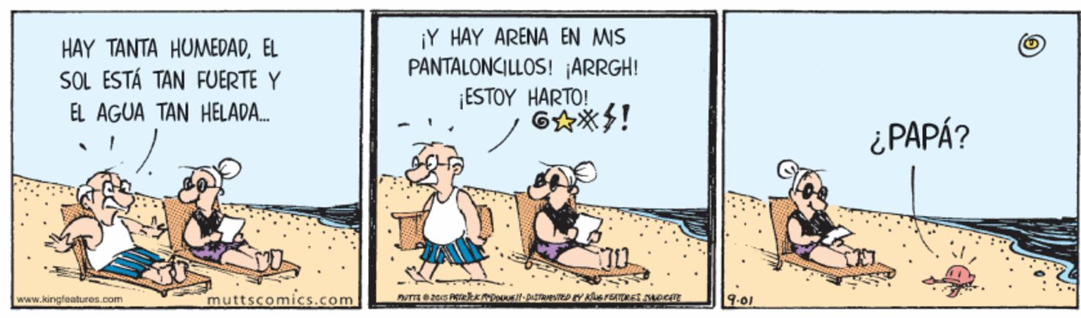 Humour OCR: HAY TANTA HUMEDADÉL SOL ESTÁ TAN FUERTE Y ¡Y HAY ARENA EN MIS PANTALONCILLOS! ¡ARRGH! ESTOY HARTO! EL AGUA TAN HELADA. ¿ PAPÁ? www.kingfaalures.com muttscomics.com 9-01 HAY TANTA HUMEDADÉL SOL ESTÁ TAN FUERTE Y ¡Y HAY ARENA EN MIS PANTALONCILLOS! ¡ARRGH! ESTOY HARTO! EL AGUA TAN HELADA. ¿ PAPÁ? www.kingfaalures.com muttscomics.com 9-01