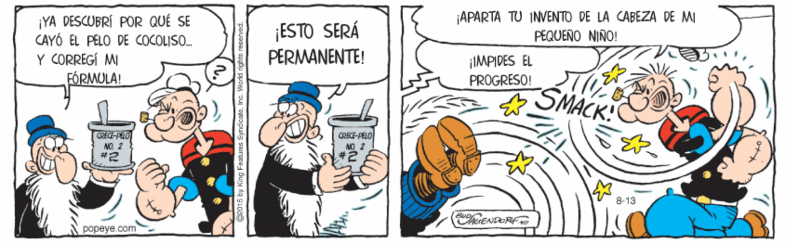 People OCR: APARTA TU INVENTO DE LA CABEZA DE M PEQUENO NINO! ¡YA DESCUBRÍ POR QUÉ SE CAYÓ EL PELO DE COCOLISO. Y CORREGÍ MI FÓRMULA! ¡ESTO SERÁ PERMANENTE! IMPIDES EL PROGRESO! SMACK! CRECE-PELO NO 2 ANO ? #2 8-13 ENDORF popeye.com APARTA TU INVENTO DE LA CABEZA DE M PEQUENO NINO! ¡YA DESCUBRÍ POR QUÉ SE CAYÓ EL PELO DE COCOLISO. Y CORREGÍ MI FÓRMULA! ¡ESTO SERÁ PERMANENTE! IMPIDES EL PROGRESO! SMACK! CRECE-PELO NO 2 ANO ? #2 8-13 ENDORF popeye.com
