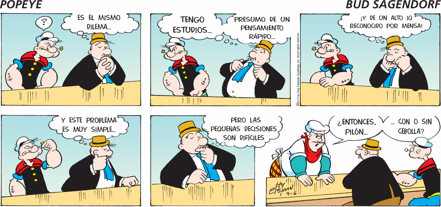 Organism OCR: POPEYE ¿POR QUÉ ES TAN DIFÍCIL? SJEMPRE ES LO MISMO. Hy ES EL MISMO PRESUMO DE UN ¡Y DE UN ALTO 1Q RECONOCIDO POR MENSA! TENGO DILEMA. PENSAMIENTO ESTUDIOS. RÁPIDO. Y ESTE PROBLEMA ES MUY SIMPLE. PERO LAS PEQUEÑAS DECISIONES SON DIFICILES ¿ ENTONCESPILÓN. CON O SIN CEBOLLA? 9-6 Czu13 by Kng Fetures SrdkaleIne Word rigtes reserved. POPEYE ¿POR QUÉ ES TAN DIFÍCIL? SJEMPRE ES LO MISMO. Hy ES EL MISMO PRESUMO DE UN ¡Y DE UN ALTO 1Q RECONOCIDO POR MENSA! TENGO DILEMA. PENSAMIENTO ESTUDIOS. RÁPIDO. Y ESTE PROBLEMA ES MUY SIMPLE. PERO LAS PEQUEÑAS DECISIONES SON DIFICILES ¿ ENTONCESPILÓN. CON O SIN CEBOLLA? 9-6 Czu13 by Kng Fetures SrdkaleIne Word rigtes reserved.