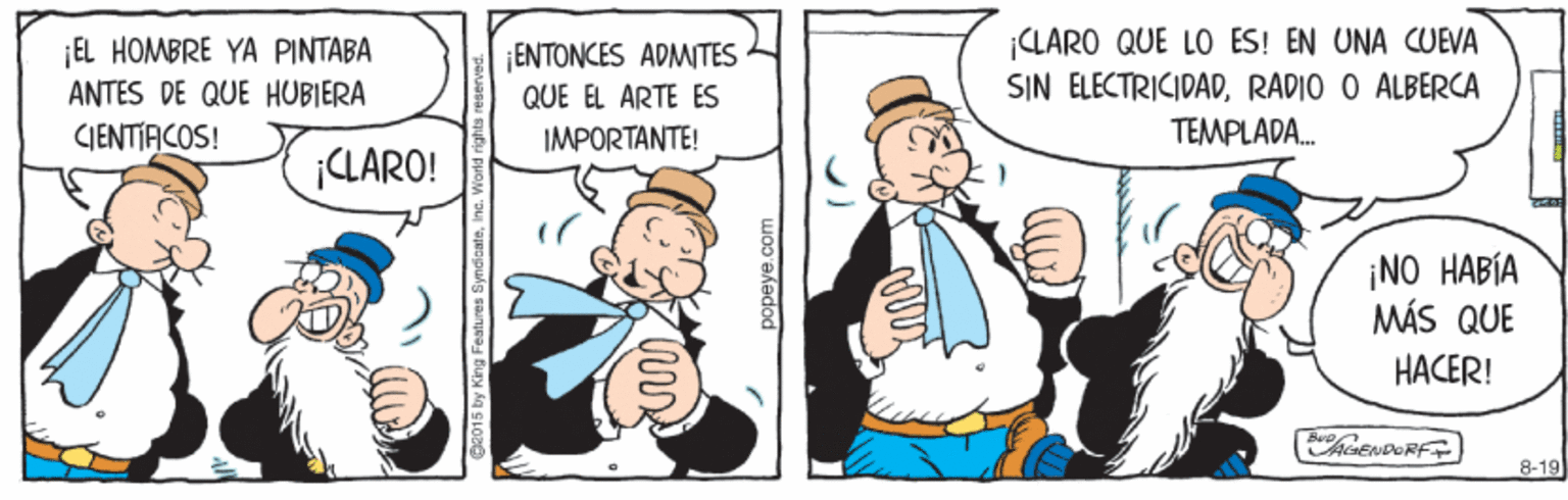 Illustration OCR: EL HOMBRE YA PINTABA ANTES DE QUE HUBIERA ENTONCES ADMITES QUE EL ARTE ES ¡CLARO QUE LO ÉS! EN UNA CUEVA SIN ELECTRICIDADRADIO O ALBERCA CJENTIFCOS! IMPORTANTE! TEMPLADA. CLARO! ¡NO HABÍA MÁS QUE HACER! hCENDORF 8-19 Features Syndicat popeye.com EL HOMBRE YA PINTABA ANTES DE QUE HUBIERA ENTONCES ADMITES QUE EL ARTE ES ¡CLARO QUE LO ÉS! EN UNA CUEVA SIN ELECTRICIDADRADIO O ALBERCA CJENTIFCOS! IMPORTANTE! TEMPLADA. CLARO! ¡NO HABÍA MÁS QUE HACER! hCENDORF 8-19 Features Syndicat popeye.com