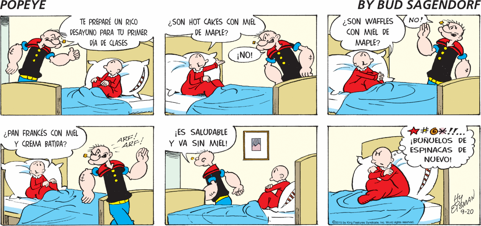 Organism OCR: POPEYE ARRIBA! ¡YA DESPIERTACOCOLISO! Hy TE PREPARÉ UN RICO ¿SON HOT CAKES CON MIEL DE MAPLE? ¿SON WAFFLES CON MIEL DE NO! DESAYUNO PARA TU PRIMER DÍA DE CLASES MAPLE? ¡NO! ¿PAN FRANCÉS CON MIEL Y CREMA BATIDA? ARF! ARF! ¡ES SALUDABLE Y VA SIN MIEL! ?#@X!.. ¡BUNUELOS DE ESPINACAS DE NUEVO! 9-20 Oe015 by King Feanures SyndcateIne. Wad ghts aerved POPEYE ARRIBA! ¡YA DESPIERTACOCOLISO! Hy TE PREPARÉ UN RICO ¿SON HOT CAKES CON MIEL DE MAPLE? ¿SON WAFFLES CON MIEL DE NO! DESAYUNO PARA TU PRIMER DÍA DE CLASES MAPLE? ¡NO! ¿PAN FRANCÉS CON MIEL Y CREMA BATIDA? ARF! ARF! ¡ES SALUDABLE Y VA SIN MIEL! ? # @ X ! .. ¡BUNUELOS DE ESPINACAS DE NUEVO! 9-20 Oe015 by King Feanures SyndcateIne. Wad ghts aerved