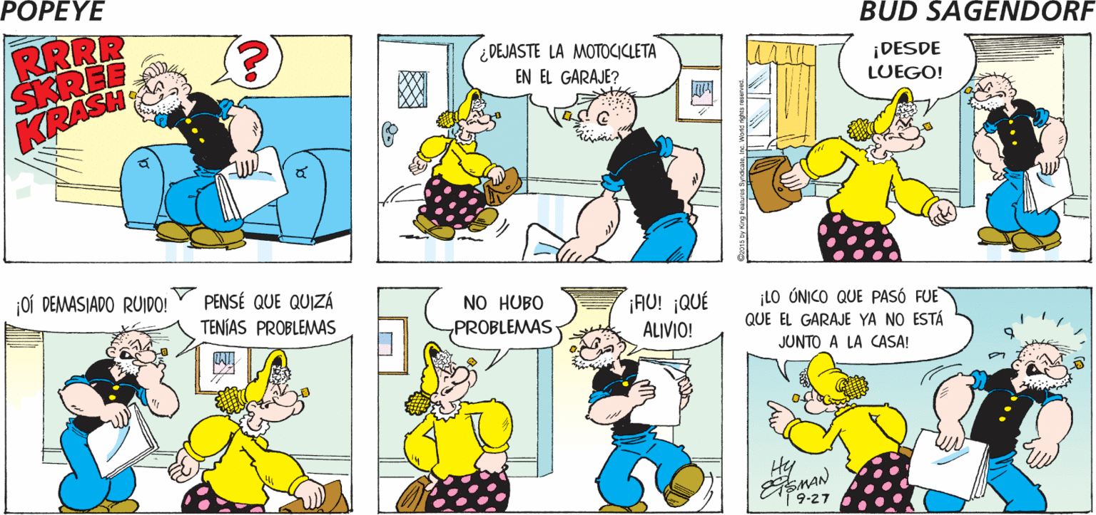 Font OCR: POPEYE RRRRRR SKREEED HBEELEEEEE RRRR SKRI KRASH ¿DEJASTE LA MOTOCICLETA ¡DESDE LUEGO! EN EL GARAJE? joí DEMASIADO RUIDO! PENSÉ QUE QUIZÁ NO HUBO „PROBLEMAS ¡AU! ¡QUÉ ALIVIO! TENÍAS PROBLEMAS ¡LO ÚNICO QUE PASÓ FUE QUE EL GARAJE YA NO ESTÁ JUNTO A LA CASA! Hy 19-27 POPEYE RRRRRR SKREEED HBEELEEEEE RRRR SKRI KRASH ¿DEJASTE LA MOTOCICLETA ¡DESDE LUEGO! EN EL GARAJE? joí DEMASIADO RUIDO! PENSÉ QUE QUIZÁ NO HUBO „PROBLEMAS ¡AU! ¡QUÉ ALIVIO! TENÍAS PROBLEMAS ¡LO ÚNICO QUE PASÓ FUE QUE EL GARAJE YA NO ESTÁ JUNTO A LA CASA! Hy 19-27