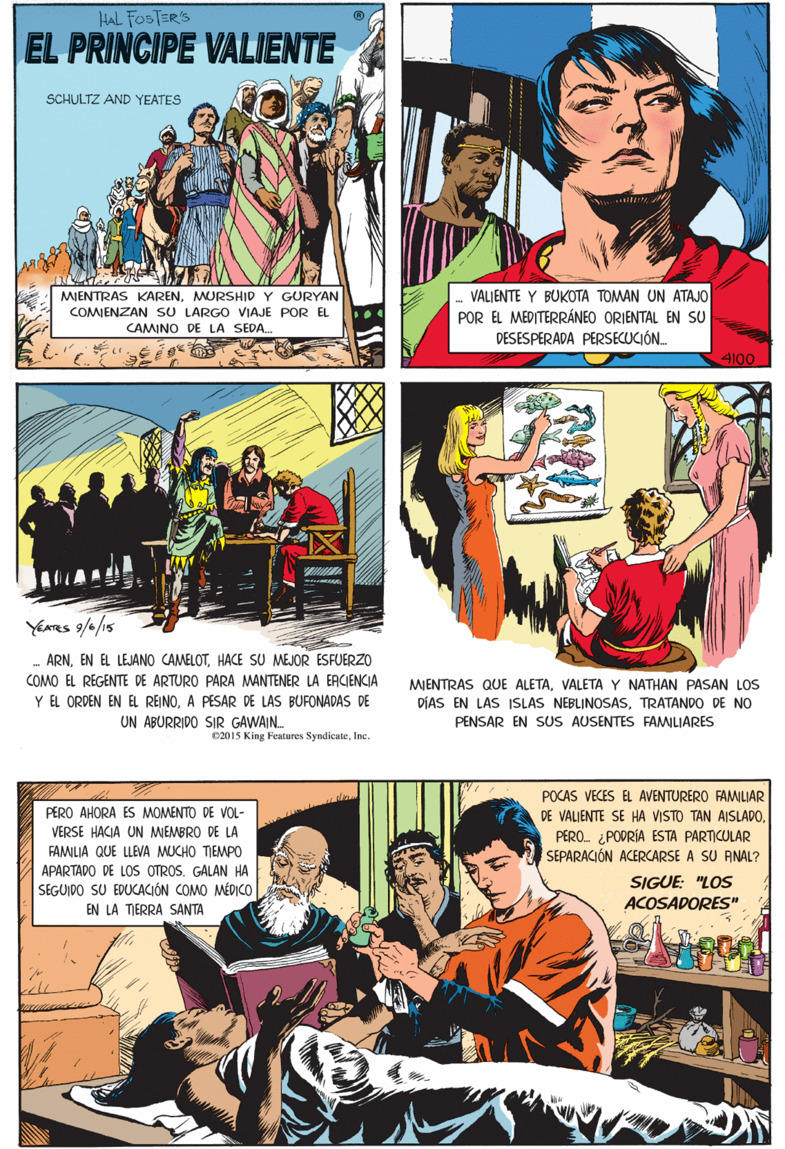 Art OCR: Hal FosTER'S PRINCIPE VALIENTE SCHULTZ AND YEATES YEATRS 9/4/15 ARNHACE SU MEJOR ESFUERZO MIENTRAS KARENMURSHID Y GURYAN COMIENZAN SU LARGO VIAJE POR EL VALIENTE Y BUKOTA TOMAN UN ATAJO POR EL MEDITERRÁNEO ORIENTAL EN SU DESESPERADA PERSECUCIÓN. COMO EL REGENTE DE ARTURO PARA MANTENER LA EACIENCIA Y EL ORDEN EN EL REINOA PESAR DE LAS BUFONADAS DE UN ABURRIDO SIR GAWAIN. CAMINO DE LA SEDA. 4100 02015 King Features SyndicateInc. POCAS VECES EL AVENTURERO FAMLIAR DE VALJENTE SE HA VISTO TAN AISLADOPERO. ¿PODRÍA ESTA PARTICULAR SEPARACIÓN ACERCARSE A SU ANAL? PERO AHORA ES MOMENTO DE VOL- VERSE HACIA MEMBRO DE LA FAMILIA QUE LLEVA MUCHO TIEMPO APARTADO DE LOS OTROS. GALAN HA SEGUIDO SU EDUCACIÓN COMO MÉDICO EN LA TIERRA SANTA SIGUE: "LOS ACOSADORES" MJENTRAS QUE ALETAVALETA Y NATHAN PASAN LOS DÍAS EN LAS ISLAS NEBLINOSASTRATANDO DE NO PENSAR EN SUS AUSENTES FAMILIARES Hal FosTER'S PRINCIPE VALIENTE SCHULTZ AND YEATES YEATRS 9/4/15 ARNEN EL LEJANO CAMELOTHACE SU MEJOR ESFUERZO MIENTRAS KARENMURSHID Y GURYAN COMIENZAN SU LARGO VIAJE POR EL VALIENTE Y BUKOTA TOMAN UN ATAJO POR EL MEDITERRÁNEO ORIENTAL EN SU DESESPERADA PERSECUCIÓN. COMO EL REGENTE DE ARTURO PARA MANTENER LA EACIENCIA Y EL ORDEN EN EL REINOA PESAR DE LAS BUFONADAS DE UN ABURRIDO SIR GAWAIN. CAMINO DE LA SEDA. 4100 02015 King Features SyndicateInc. POCAS VECES EL AVENTURERO FAMLIAR DE VALJENTE SE HA VISTO TAN AISLADOPERO. ¿PODRÍA ESTA PARTICULAR SEPARACIÓN ACERCARSE A SU ANAL? PERO AHORA ES MOMENTO DE VOL- VERSE HACIA MEMBRO DE LA FAMILIA QUE LLEVA MUCHO TIEMPO APARTADO DE LOS OTROS. GALAN HA SEGUIDO SU EDUCACIÓN COMO MÉDICO EN LA TIERRA SANTA SIGUE: "LOS ACOSADORES" MJENTRAS QUE ALETAVALETA Y NATHAN PASAN LOS DÍAS EN LAS ISLAS NEBLINOSASTRATANDO DE NO PENSAR EN SUS AUSENTES FAMILIARES