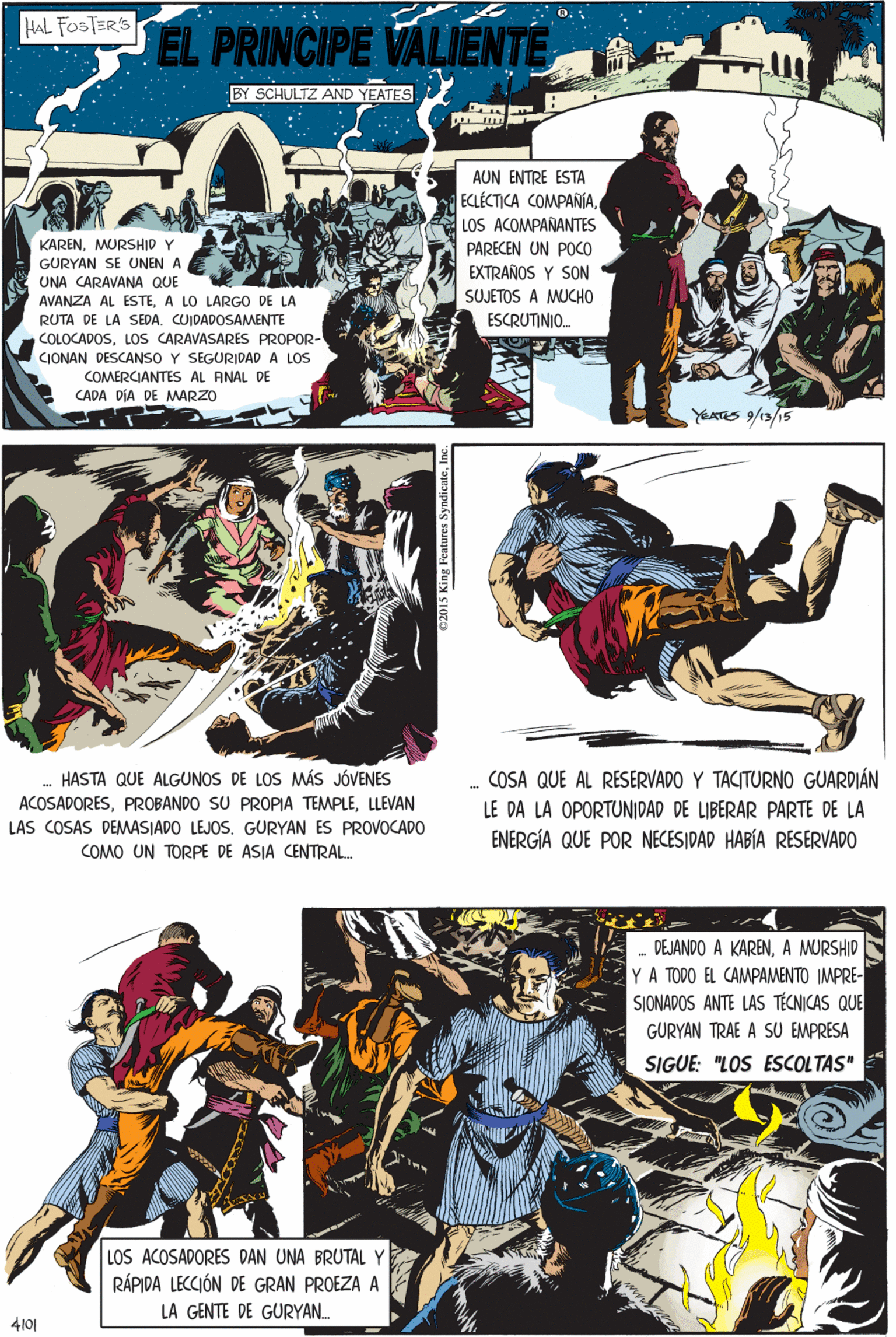 Comics OCR: HAL FOSTER'S EL PRINCIPE VALIENTE BY SCHULTZ AND YEATES AUN ENTRE ESTA ECLÉCTICA COMPAÑÍALOS ACOMPAÑANTES KARENMURSHID Y GURYAN SE UNEN A PARECEN UN POCO EXTRAÑOS Y SON SUJETOS A MUCHO ESCRUTINIO. UNA CARAVANA QUE AVANZA AL ESTEA LO LARGO DE LA RUTA DE LA SEDA. CUIDADOSAMENTE COLOCADOSLOS CARAVASARES PROPOR- CIONAN DESCANSO Y SEGURIDAD A LOS COMERCIANTES AL ANAL DE CADA DÍA DE MARZO HASTA QUE ALGUNOS DE LOS MÁS JÓVENES ACOSADORESLLEVAN LAS COSAS DEMASIADO LEJOS. GURYAN ES PROVOCADO YEATES /13/15 COMO UN TORPE DE ASIA CENTRAL. - DEJANDO A KARENA MURSHID YA TODO EL CAMPAMENTO IMPRE- SIONADOS ANTE LAS TÉCNICAS QUE GURYAN TRAE A SU EMPRESA SIGUE: "LOS ESCOLTAS" . COSA QUE AL RESERVADO Y TACITURNO GUARDIÁN LOS ACOSADORES DAN UNA BRUTAL Y RÁPIDA LECCIÓN DE GRAN PROEZA A LE DA LA OPORTUNIDAD DE LIBERAR PARTE DE LA ENERGÍA QUE POR NECESIDAD HABÍA RESERVADO LA GENTE DE GURYAN. 4101 02015 King Features SyndicateInc. HAL FOSTER'S EL PRINCIPE VALIENTE BY SCHULTZ AND YEATES AUN ENTRE ESTA ECLÉCTICA COMPAÑÍALOS ACOMPAÑANTES KARENMURSHID Y GURYAN SE UNEN A PARECEN UN POCO EXTRAÑOS Y SON SUJETOS A MUCHO ESCRUTINIO. UNA CARAVANA QUE AVANZA AL ESTEA LO LARGO DE LA RUTA DE LA SEDA. CUIDADOSAMENTE COLOCADOSLOS CARAVASARES PROPOR- CIONAN DESCANSO Y SEGURIDAD A LOS COMERCIANTES AL ANAL DE CADA DÍA DE MARZO HASTA QUE ALGUNOS DE LOS MÁS JÓVENES ACOSADORESPROBANDO SU PROPIA TEMPLELLEVAN LAS COSAS DEMASIADO LEJOS. GURYAN ES PROVOCADO YEATES /13/15 COMO UN TORPE DE ASIA CENTRAL. - DEJANDO A KARENA MURSHID YA TODO EL CAMPAMENTO IMPRE- SIONADOS ANTE LAS TÉCNICAS QUE GURYAN TRAE A SU EMPRESA SIGUE: "LOS ESCOLTAS" . COSA QUE AL RESERVADO Y TACITURNO GUARDIÁN LOS ACOSADORES DAN UNA BRUTAL Y RÁPIDA LECCIÓN DE GRAN PROEZA A LE DA LA OPORTUNIDAD DE LIBERAR PARTE DE LA ENERGÍA QUE POR NECESIDAD HABÍA RESERVADO LA GENTE DE GURYAN. 4101 02015 King Features Syndicate