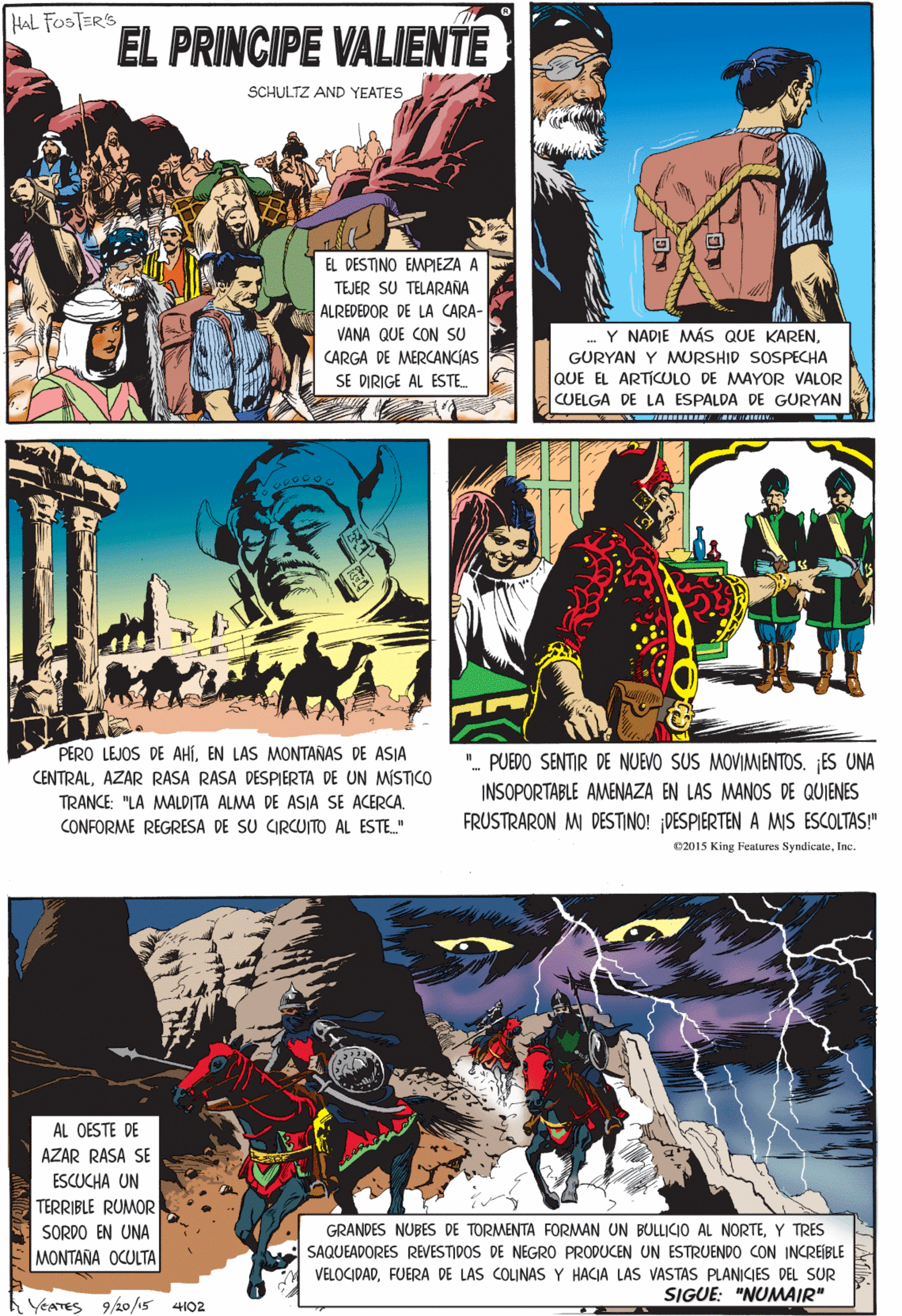 Fictional character OCR: HAL FOSTER'S EL PRINCIPE VALIENTE SCHULTZ AND YEATES EL DESTINO EMPIEZA A TEJER SU TELARAÑA ALREDEDOR DE LA CARA- VANA QUE CON SU CARGA DE MERCANCIAS PERO LEJOS DE AHÍEN LAS MONTAÑAS DE ASIA CENTRALAZAR RASA RASA DESPIERTA DE UN MÍSTICO Y NADIE MÁS QUE KARENGURYAN Y MURSHID SOSPECHA TRANCE: "LA MALDITA ALMA DE ASIA SE ACERCA. SE DIRIGE AL ESTE. QUE EL ARTICULO DE MAYOR VALOR CONFORME REGRESA DE SU CIRCUITO AL ESTE." CUELGA DE LA ESPALDA DE GURYAN AL OESTE DE AZAR RASA SE ESCUCHA UN ". PUEDO SENTIR DE NUEVO SUS MOVIMIENTOS. ¡ES UNA INSOPORTABLE AMENAZA EN LAS MANOS DE QUIENES FRUSTRARON M DESTINO! DESPIERTEN A MIS ESCOLTAS!" TERRIBLE RUMOR SORDO EN UNA MONTANA OCULTA GRANDES NUBES DE TORMENTA FORMAN UN BULLICO AL NORTEY TRES SAQUEADORES REVESTIDOS DE NEGRO PRODUCEN UN ESTRUENDO CON INCREÍBLE VELOCIDADFUERA DE LAS COLINAS Y HACIA LAS VASTAS PLANICIES DEL SUR SIGUE: "NUMAIR" 02015 King Features SyndicateInc. YEATES 9/20/15 4102 HAL FOSTER'S EL PRINCIPE VALIENTE SCHULTZ AND YEATES EL DESTINO EMPIEZA A TEJER SU TELARAÑA ALREDEDOR DE LA CARA- VANA QUE CON SU CARGA DE MERCANCIAS PERO LEJOS DE AHÍEN LAS MONTAÑAS DE ASIA CENTRALAZAR RASA RASA DESPIERTA DE UN MÍSTICO Y NADIE MÁS QUE KARENGURYAN Y MURSHID SOSPECHA TRANCE: "LA MALDITA ALMA DE ASIA SE ACERCA. SE DIRIGE AL ESTE. QUE EL ARTICULO DE MAYOR VALOR CONFORME REGRESA DE SU CIRCUITO AL ESTE." CUELGA DE LA ESPALDA DE GURYAN AL OESTE DE AZAR RASA SE ESCUCHA UN ". PUEDO SENTIR DE NUEVO SUS MOVIMIENTOS. ¡ES UNA INSOPORTABLE AMENAZA EN LAS MANOS DE QUIENES FRUSTRARON M DESTINO! DESPIERTEN A MIS ESCOLTAS!" TERRIBLE RUMOR SORDO EN UNA MONTANA OCULTA GRANDES NUBES DE TORMENTA FORMAN UN BULLICO AL NORTEY TRES SAQUEADORES REVESTIDOS DE NEGRO PRODUCEN UN ESTRUENDO CON INCREÍBLE VELOCIDADFUERA DE LAS COLINAS Y HACIA LAS VASTAS PLANICIES DEL SUR SIGUE: "NUMAIR" 02015 King Features SyndicateInc. YEATES 9/20/15 4102