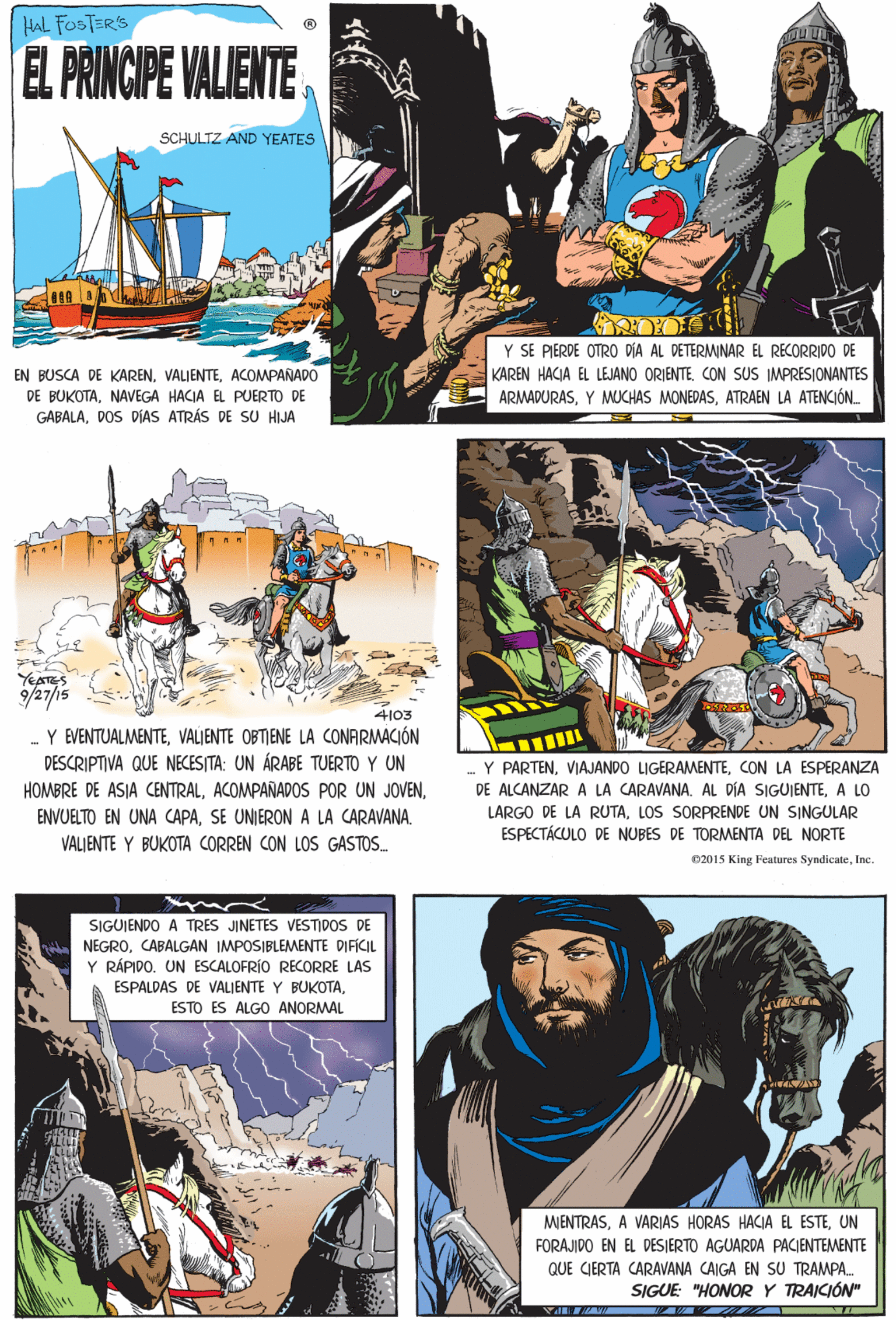 Publication Faces (1) OCR: HAL FOSTSR'S EL PRINCIPE VALIENTE SCHULTZ AND YEATES YEATES 9/27/15 4103 Y EVENTUALMENTEVALIENTE OBTIENE LA CONARMACIÓN DESCRIPTIVA QUE NECESITA: UN ÁRABE TUERTO Y UN Y SE PIERDE OTRO DÍA AL DETERMINAR EL RECORRIDO DE KAREN HACIA EL LEJANO ORIENTECON SUS IMPRESIONANTES ARMADURASATRAEN LA ATENCIÓN. HOMBRE DE ASIA CENTRALSE UNIERON A LA CARAVANA. VALJENTE Y BUKOTA CORREN CON LOS GASTOS. EN BUSCA DE KARENACOMPAÑADO DE BUKOTANAVEGA HACJA EL PUERTO DE GABALADOS DÍAS ATRÁS DE SU HIJA SIGUIENDO A TRES JINETES VESTIDOS DE NEGROCABALGAN IMPOSIBLEMENTE DIFÍCIL Y RÁPIDO. UN ESCALOFRÍO RECORRE LAS ESPALDAS DE VALIENTE Y BUKOTAESTO ES ALGO ANORMAL Y PARTENCON LA ESPERANZA DE ALCANZAR A LA CARAVANA. AL DÍA SIGUJENTEA LO MIENTRASUN FORAJIDO EN EL DESJERTO AGUARDA PACIENTEMENTE QUE CIERTA CARAVANA CAIGA EN SU TRAMPA. SIGUE: "HONOR Y TRAICIÓN" LARGO DE LA RUTALOS SORPRENDE UN SINGULAR ESPECTÁCULO DE NUBES DE TORMENTA DEL NORTE 02015 King Features SyndicateIne HAL FOSTSR'S EL PRINCIPE VALIENTE SCHULTZ AND YEATES YEATES 9/27/15 4103 Y EVENTUALMENTEVALIENTE OBTIENE LA CONARMACIÓN DESCRIPTIVA QUE NECESITA: UN ÁRABE TUERTO Y UN Y SE PIERDE OTRO DÍA AL DETERMINAR EL RECORRIDO DE KAREN HACIA EL LEJANO ORIENTECON SUS IMPRESIONANTES ARMADURASY MUCHAS MONEDASATRAEN LA ATENCIÓN. HOMBRE DE ASIA CENTRALACOMPAÑADOS POR UN JOVENENVUELTO EN UNA CAPASE UNIERON A LA CARAVANA. VALJENTE Y BUKOTA CORREN CON LOS GASTOS. EN BUSCA DE KARENACOMPAÑADO DE BUKOTANAVEGA HACJA EL PUERTO DE GABALADOS DÍAS ATRÁS DE SU HIJA SIGUIENDO A TRES JINETES VESTIDOS DE NEGROCABALGAN IMPOSIBLEMENTE DIFÍCIL Y RÁPIDO. UN ESCALOFRÍO RECORRE LAS ESPALDAS DE VALIENTE Y BUKOTAESTO ES ALGO ANORMAL Y PARTENVIAJANDO LIGERAMENTECON LA ESPERANZA DE ALCANZAR A LA CARAVANA. AL DÍA SIGUJENTEA LO MIENTRASA VARIAS HORAS HACIA EL ESTEUN FORAJIDO EN EL DESJERTO AGUARDA PACIENTEMENTE QUE CIERTA CARAVANA CAIGA EN SU TRAMPA. SIGUE: "HONOR Y TRAICIÓN" LARGO DE LA RUTALOS SORPRENDE UN SINGULAR ESPECTÁCULO DE NUBES DE TORMENTA DEL NORTE 02015 King Features Syndicate