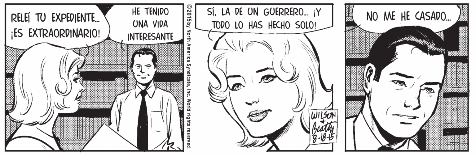 Mouth Faces (1) OCR: HE TENIDO UNA VIDA SíLA DE UN GUERRERO. ¡Y TODO LO HAS HECHO SOLO! RELEÍ TU EXPEDIENTE. NO ME HE CASADO. ¡ES EXTRAORDINARIO! INTERESANTE WILSON ©2015 by North America SyndicateInc. World rights reserved. HE TENIDO UNA VIDA SíLA DE UN GUERRERO. ¡Y TODO LO HAS HECHO SOLO! RELEÍ TU EXPEDIENTE. NO ME HE CASADO. ¡ES EXTRAORDINARIO! INTERESANTE WILSON ©2015 by North America SyndicateInc. World rights reserved.