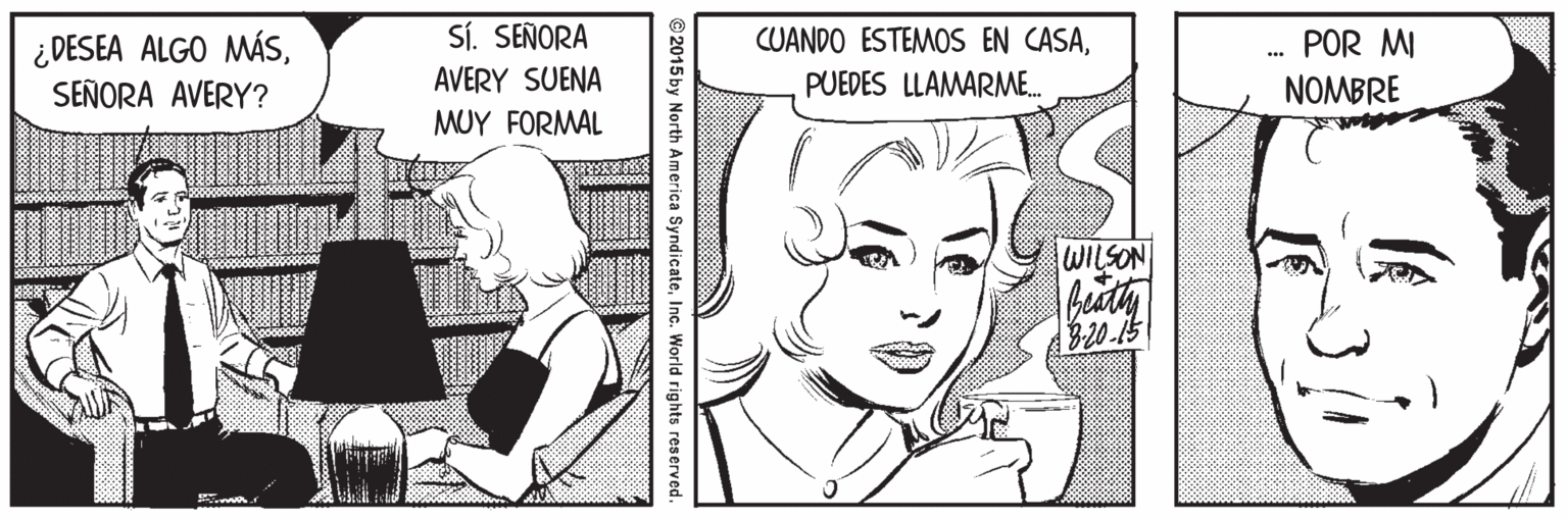 Human Faces (1) OCR: Sí. SEÑORA ¿ DESEA ALGO MÁSSEÑORA AVERY? CUANDO ESTEMOS EN CASAPUEDES LLAMARME. POR MI AVERY SUENA NOMBRE MUY FOR?AL WILSON B20-15 © 2015 by North America SyndicateInc. World rights reserved. Sí. SEÑORA ¿ DESEA ALGO MÁSSEÑORA AVERY? CUANDO ESTEMOS EN CASAPUEDES LLAMARME. POR MI AVERY SUENA NOMBRE MUY FOR?AL WILSON B20-15 © 2015 by North America SyndicateInc. World rights reserved.