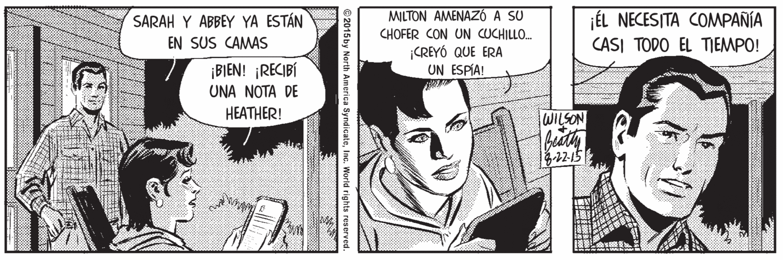 Line OCR: MILTON AMENAZÓ A SU ¡ÉL NECESITA COMPAÑÍA CASI TODO EL TIEMPO! SARAH Y ABBEY YA ESTÁN CHOFER CON UN CUCHILLO. CREYÓ QUE ERA UN ESPÍA! EN SUS CAMAS ¡BIEN! ¡RECIBÍ UNA NOTA DE HEATHER! WILSON2-15 2015 by North America SyndicateInc. World rights reserved. MILTON AMENAZÓ A SU ¡ÉL NECESITA COMPAÑÍA CASI TODO EL TIEMPO! SARAH Y ABBEY YA ESTÁN CHOFER CON UN CUCHILLO. CREYÓ QUE ERA UN ESPÍA! EN SUS CAMAS ¡BIEN! ¡RECIBÍ UNA NOTA DE HEATHER! WILSON2-15 2015 by North America SyndicateInc. World rights reserved.