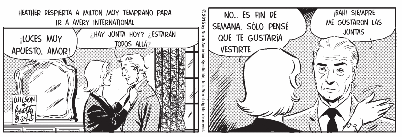 Art OCR: HEATHER DESPIERTA A MILTON MUY TEMPRANO PARA IR A AVERY INTERNATIONAL ¡BAH! SIEMPRE ME GUSTARON LAS NO. ES AN DE SEMANA. SÓLO PENSÉ QUE TE GUSTARÍA VESTIRTE JUNTAS ¡LUCES MUY APUESTOAMOR! ¿ HAY JUNTA HOY? ¿ESTARÁN TODOS ALLÁ? WILSON -24.15 ©2015 by North America SyndicateInc. World rights reserved. HEATHER DESPIERTA A MILTON MUY TEMPRANO PARA IR A AVERY INTERNATIONAL ¡BAH! SIEMPRE ME GUSTARON LAS NO. ES AN DE SEMANA. SÓLO PENSÉ QUE TE GUSTARÍA VESTIRTE JUNTAS ¡LUCES MUY APUESTOAMOR! ¿ HAY JUNTA HOY? ¿ESTARÁN TODOS ALLÁ? WILSON -24.15 ©2015 by North America SyndicateInc. World rights reserved.