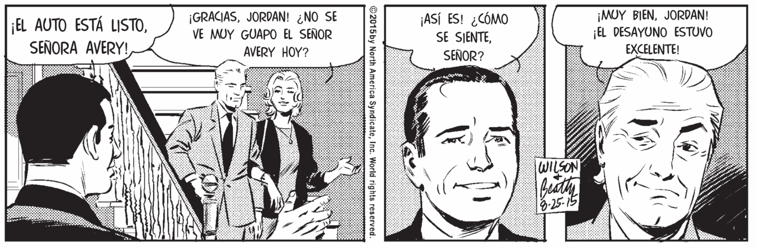 Collar Faces (1) OCR: EL AUTO ESTÁ LISTOJORDAN! ¿NO SE VE MUY GUAPO EL SEÑOR AVERY HOY? ¡ASÍ ES! ¿CÓMO SE SIENTESEÑOR? ¡MUY BIENJORDAN! ¡EL DESAYUNO ESTUVO EXCELENTE! WILSON 8.25-15 ©2015by North America SyndicateInc. World rights reserved EL AUTO ESTÁ LISTOSEÑORA AVERY!JORDAN! ¿NO SE VE MUY GUAPO EL SEÑOR AVERY HOY? ¡ASÍ ES! ¿CÓMO SE SIENTESEÑOR? ¡MUY BIENJORDAN! ¡EL DESAYUNO ESTUVO EXCELENTE! WILSON 8.25-15 ©2015by North America SyndicateInc. World rights reserved