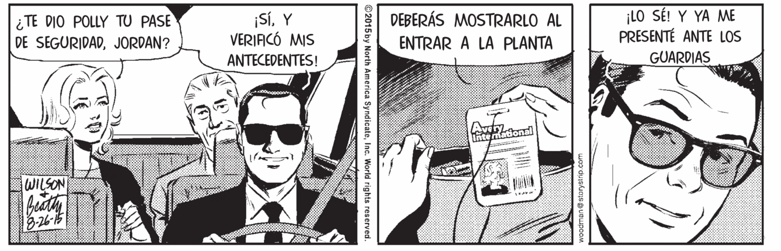 Sunglasses Faces (1) OCR: ¡SÍY VERIFICÓ MIS ¡LO SÉ! Y YA ME PRESENTÉ ANTE LOS DEBERÁS MOSTRARLO AL ¿ TE DIO POLLY TU PASE DE SEGURIDADJORDAN? ENTRAR A LA PLANTA ANTECEDENTES! GUARDIAS Avelonal Inte mad WILSON beaty an@storystrip.com 2015 by North America SyndicateInc. World rights reserved. ¡SÍY VERIFICÓ MIS ¡LO SÉ! Y YA ME PRESENTÉ ANTE LOS DEBERÁS MOSTRARLO AL ¿ TE DIO POLLY TU PASE DE SEGURIDADJORDAN? ENTRAR A LA PLANTA ANTECEDENTES! GUARDIAS Avelonal Inte mad WILSON beaty an@storystrip.com 2015 by North America SyndicateInc. World rights reserved.