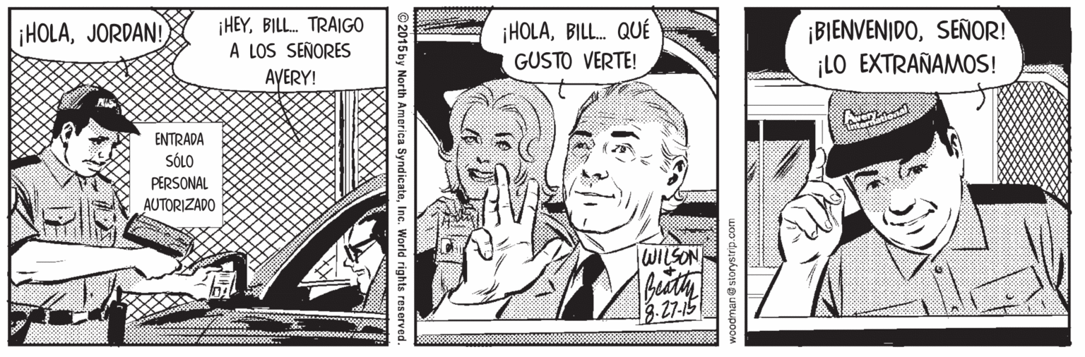 Illustration OCR: ¡HEYBILL. TRAIGO A LOS SEÑORES AVERY! ¡HOLAJORDAN! ¡HOLABILL. QUÉ GUSTO VERTE! ¡BIENVENIDOSEÑOR! ¡LO EXTRAÑAMOS! ENTRADA taven SÓLO PERSONAL AUTORIZADO WILSON 3. 27-15 oodmane storystrip.com ©2015 by North America SyndicateInc. World rights reserved. ¡HEYBILL. TRAIGO A LOS SEÑORES AVERY! ¡HOLAJORDAN! ¡HOLABILL. QUÉ GUSTO VERTE! ¡BIENVENIDOSEÑOR! ¡LO EXTRAÑAMOS! ENTRADA taven SÓLO PERSONAL AUTORIZADO WILSON 3. 27-15 oodmane storystrip.com ©2015 by North America SyndicateInc. World rights reserved.