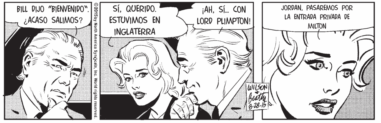 White OCR: SíQUERIDO. ESTUVIMOS EN INGLATERRA ¡AHSÍ. CON LORD PLIMPTON! JORDANPASAREMOS POR LA ENTRADA PRIVADA DE BILL DIJO "BIENVENIDO". ¿ACASO SALIMOS? MILTON WILSON 3-28-15 th America SyngiateInc. World rig hts reserved. SíQUERIDO. ESTUVIMOS EN INGLATERRA ¡AHSÍ. CON LORD PLIMPTON! JORDANPASAREMOS POR LA ENTRADA PRIVADA DE BILL DIJO "BIENVENIDO". ¿ACASO SALIMOS? MILTON WILSON 3-28-15 th America SyngiateInc. World rig hts reserved.
