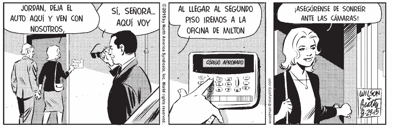 Publication OCR: JORDANDEJA EL AUTO AQUÍ Y VEN CON NOSOTROS¡ASEGÚRENSE DE SONREÍR ANTE LAS CÁMARAS! AL LLEGAR AL SEGUNDO SíSEÑORA. AQUÍ VOY PISO IREMOS A LA ORCINA DE MILTON COPIGO APROBADO WILSON 3.29-15 woodman@storystrip.com 000 ©2015 by North America SyndicateInc. World rights reserved. JORDANDEJA EL AUTO AQUÍ Y VEN CON NOSOTROS¡ASEGÚRENSE DE SONREÍR ANTE LAS CÁMARAS! AL LLEGAR AL SEGUNDO SíSEÑORA. AQUÍ VOY PISO IREMOS A LA ORCINA DE MILTON COPIGO APROBADO WILSON 3.29-15 woodman@storystrip.com 000 ©2015 by North America SyndicateInc. World rights reserved.