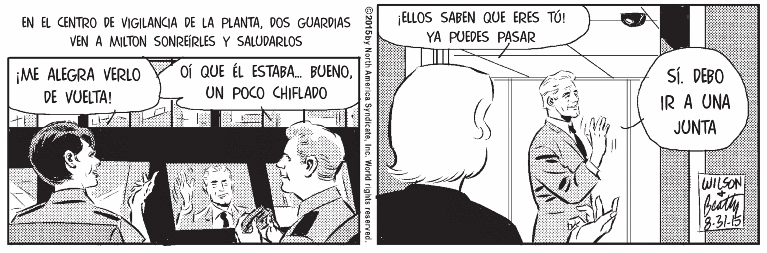 Parallel OCR: EN EL CENTRO DE VIGILANCIA DE LA PLANTADOS GUARDIAS VEN A MILTON SSONREÍRLES Y SALUDARLOS ¡ELLOS SABEN QUE ERES TÚ! YA PUEDES PASAR oí QUE ÉL ESTABA. BUENO¡ME ALEGRA VERLO DE VUELTA! SÍ. DEBO IR A UNA UN POCO CHIFLADO JUNTA WILSON bidty 3.31-15 2015 by North America SyndicateInc. World rights reserved. EN EL CENTRO DE VIGILANCIA DE LA PLANTADOS GUARDIAS VEN A MILTON SSONREÍRLES Y SALUDARLOS ¡ELLOS SABEN QUE ERES TÚ! YA PUEDES PASAR oí QUE ÉL ESTABA. BUENO¡ME ALEGRA VERLO DE VUELTA! SÍ. DEBO IR A UNA UN POCO CHIFLADO JUNTA WILSON bidty 3.31-15 2015 by North America SyndicateInc. World rights reserved.