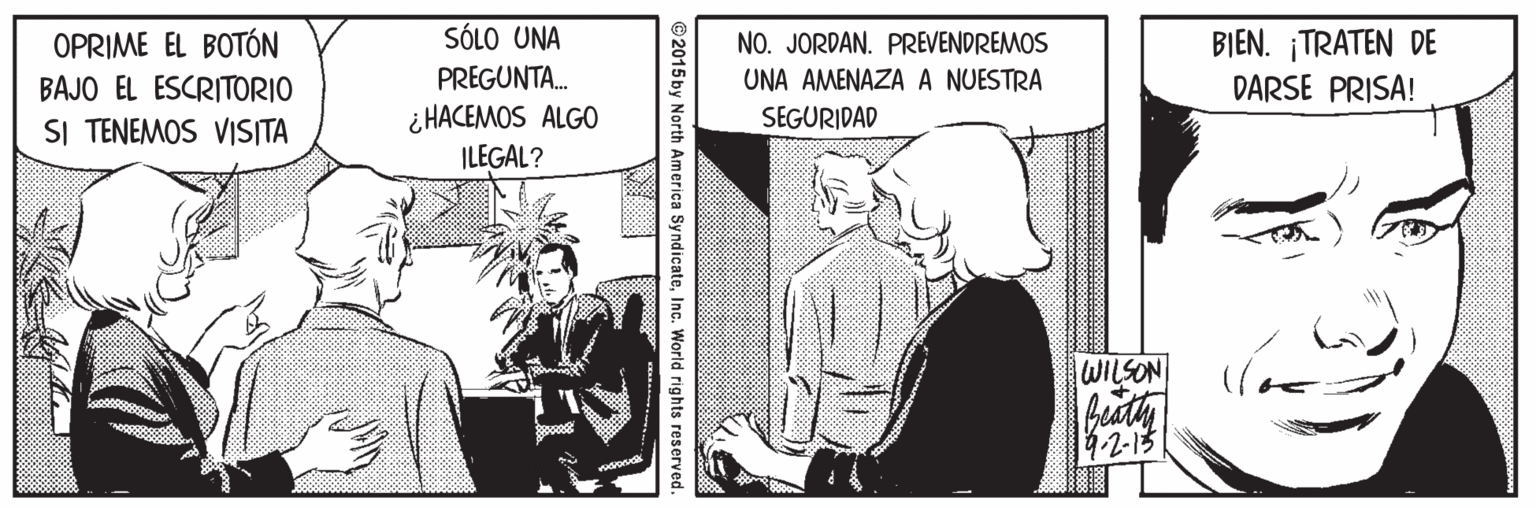 Comic book OCR: s?10 UNA OPRIME EL BOTÓN BAJO EL ESCRITORIO SI TENEMOS VISITA BIEN. ¡TRATEN DE DARSE PRISA! NO. JORDAN. PREVENDREMOS PREGUNTA. ¿ HACEMOS ALGO ILEGAL? UNA AMENAZA A NUESTRA SEGURIDAD WILSON 4-2-15 © 2015 by North America SyndicateInc. World rights reserved. s?10 UNA OPRIME EL BOTÓN BAJO EL ESCRITORIO SI TENEMOS VISITA BIEN. ¡TRATEN DE DARSE PRISA! NO. JORDAN. PREVENDREMOS PREGUNTA. ¿ HACEMOS ALGO ILEGAL? UNA AMENAZA A NUESTRA SEGURIDAD WILSON 4-2-15 © 2015 by North America SyndicateInc. World rights reserved.
