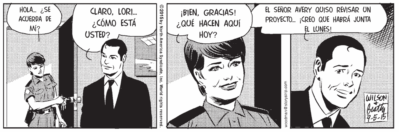 Publication OCR: EL SEÑOR AVERY QUISO REVISAR UN PROYECTO. ¡CREO QUE HABRÁ JUNTA EL LUNES! HOLA. ¿SE CLAROLORI. ¡BIENGRACIAS! ¿QUÉ HACEN AQUÍ ACUERDA DE ¿CÓMO ESTÁ Mí? USTED? HOY? WILSON budty 4-5-5 woodman@storystrip.com ©2015by North America SyndicateInc. World rights reserved. EL SEÑOR AVERY QUISO REVISAR UN PROYECTO. ¡CREO QUE HABRÁ JUNTA EL LUNES! HOLA. ¿SE CLAROLORI. ¡BIENGRACIAS! ¿QUÉ HACEN AQUÍ ACUERDA DE ¿CÓMO ESTÁ Mí? USTED? HOY? WILSON budty 4-5-5 woodman@storystrip.com ©2015by North America SyndicateInc. World rights reserved.