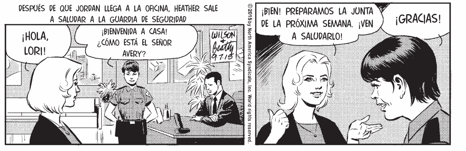 Comic book OCR: DESPUÉS DE QUE JORDAN LLEGA A LA ORCINAHEATHER SALE A SALUDAR A LA GUARDIA DE SEGURIDAD ¡BIENVENIDA A CASA! ¿CÓMO ESTÁ EL SEÑOR ¡BIEN! PREPARAMOS LA JUNTA DE LA PRÓXIMA SEMANA. ¡VEN A SALUDARLO! ¡GRACIAS! ¡HOLAWILSON LORI! AVERY? 197.15 ©2015 by North America SyndicateInc. World rights reserved. DESPUÉS DE QUE JORDAN LLEGA A LA ORCINAHEATHER SALE A SALUDAR A LA GUARDIA DE SEGURIDAD ¡BIENVENIDA A CASA! ¿CÓMO ESTÁ EL SEÑOR ¡BIEN! PREPARAMOS LA JUNTA DE LA PRÓXIMA SEMANA. ¡VEN A SALUDARLO! ¡GRACIAS! ¡HOLAWILSON LORI! AVERY? 197.15 ©2015 by North America SyndicateInc. World rights reserved.