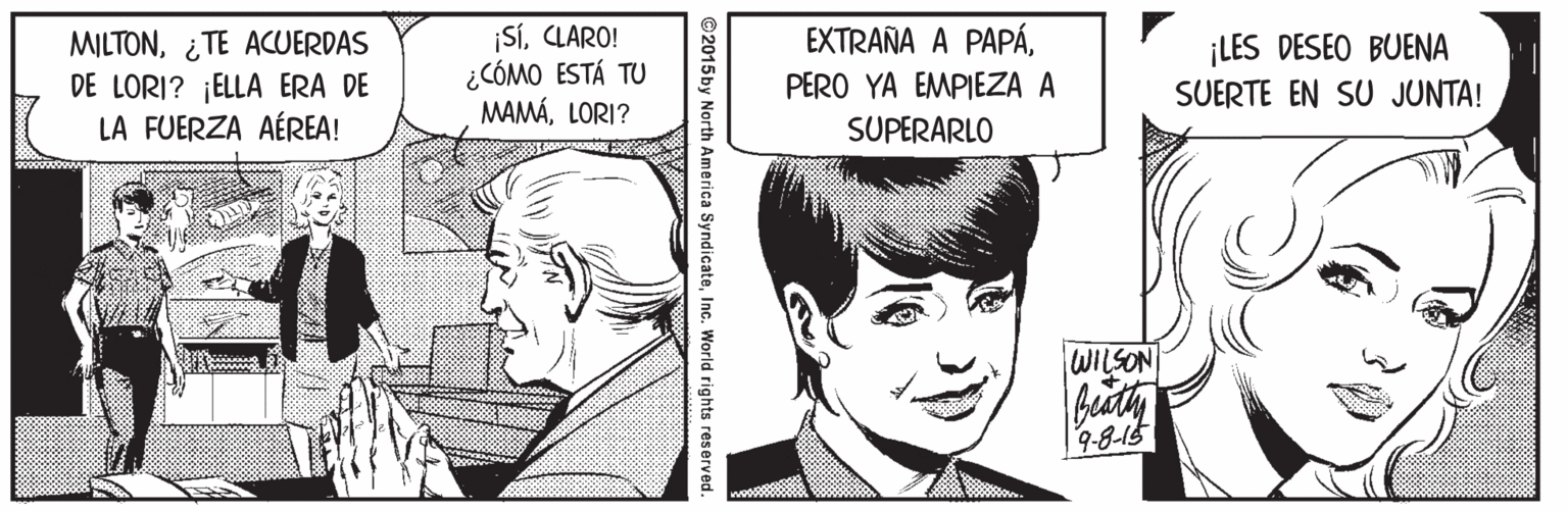 Jaw OCR: MILTON¿TE ACUERDAS DE LORI? ¡ELLA ERA DE LA FUERZA AÉREA! ¡SíCLARO! ¿CÓMO ESTÁ TU MAMÁLORI? EXTRAÑA A PAPÁPERO YA EMPIEZA A ¡LES DESEO BUENA SUERTE EN SU JUNTA! SUPERARLO WILSON Theath 9-8-15 ©2015by North America SyndicateInc. World rights reserved. MILTON¿TE ACUERDAS DE LORI? ¡ELLA ERA DE LA FUERZA AÉREA! ¡SíCLARO! ¿CÓMO ESTÁ TU MAMÁLORI? EXTRAÑA A PAPÁPERO YA EMPIEZA A ¡LES DESEO BUENA SUERTE EN SU JUNTA! SUPERARLO WILSON Theath 9-8-15 ©2015by North America SyndicateInc. World rights reserved.