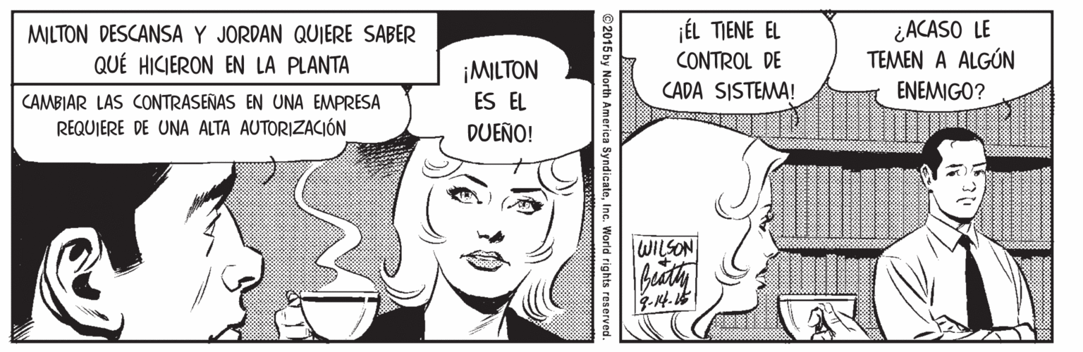 Organism OCR: jÉL TIENE EL CONTROL DE ¿ACASO LE TEMEN A ALGÚN MILTON DESCANSA Y JORDAN QUIERE SABER QUÉ HICIERON EN LA PLANTA ¡MILTON ES EL CADA SISTEMA! ENEMIGO? CAMBIAR LAS CONTRASEÑAS EN UNA EMPRESA REQUIERE DE UNA ALTA AUTORIZACIÓN DUEÑO! WILSON biath ©2015 by North America SyndicateInc. World rights reserved jÉL TIENE EL CONTROL DE ¿ACASO LE TEMEN A ALGÚN MILTON DESCANSA Y JORDAN QUIERE SABER QUÉ HICIERON EN LA PLANTA ¡MILTON ES EL CADA SISTEMA! ENEMIGO? CAMBIAR LAS CONTRASEÑAS EN UNA EMPRESA REQUIERE DE UNA ALTA AUTORIZACIÓN DUEÑO! WILSON biath ©2015 by North America SyndicateInc. World rights reserved