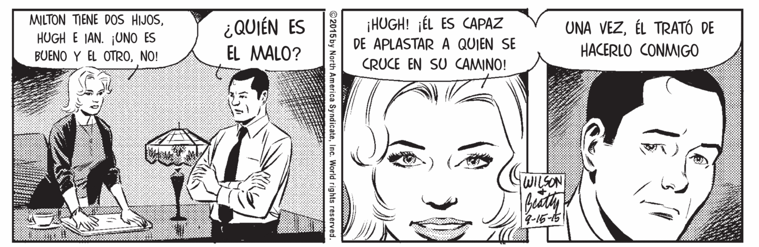 Comic book OCR: MILTON TIENE DOS HIJOS¿QUIÉN ES EL MALO? ¡HUGH! jÉL ES CAPAZ DE APLASTAR A QUIEN SE CRUCE EN SU CAMINO! UNA VEZÉL TRATÓ DE HUGH E IAN. ¡UNO ES BUENO Y EL OTRONO! HACERLO CONMIGO WISON 9-16-15 2015 by North America SyndicateInc. World rights reserver MILTON TIENE DOS HIJOS¿QUIÉN ES EL MALO? ¡HUGH! jÉL ES CAPAZ DE APLASTAR A QUIEN SE CRUCE EN SU CAMINO! UNA VEZÉL TRATÓ DE HUGH E IAN. ¡UNO ES BUENO Y EL OTRONO! HACERLO CONMIGO WISON 9-16-15 2015 by North America SyndicateInc. World rights reserver