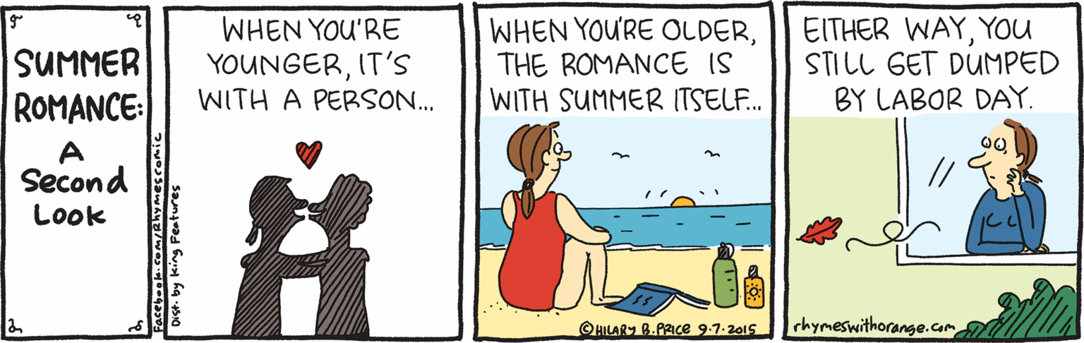 Drawing OCR: WHEN YOU'RE YOUNGERIT'S WITH A PERSON.. WHEN YOU'RE OLDERTHE ROMANCE IS WITH SUMMER I(TSEL.. EITHER WAYYOU STILL GET DUMPED BY LABOR DAY. SUMMER ROMANCE: Second // Look ©HILARY B.PRICe 9.7.2015 rhymeswithorange.com Dist. by king Festures WHEN YOU'RE YOUNGERIT'S WITH A PERSON.. WHEN YOU'RE OLDERTHE ROMANCE IS WITH SUMMER I(TSEL.. EITHER WAYYOU STILL GET DUMPED BY LABOR DAY. SUMMER ROMANCE: Second // Look ©HILARY B.PRICe 9.7.2015 rhymeswithorange.com Dist. by king Festures