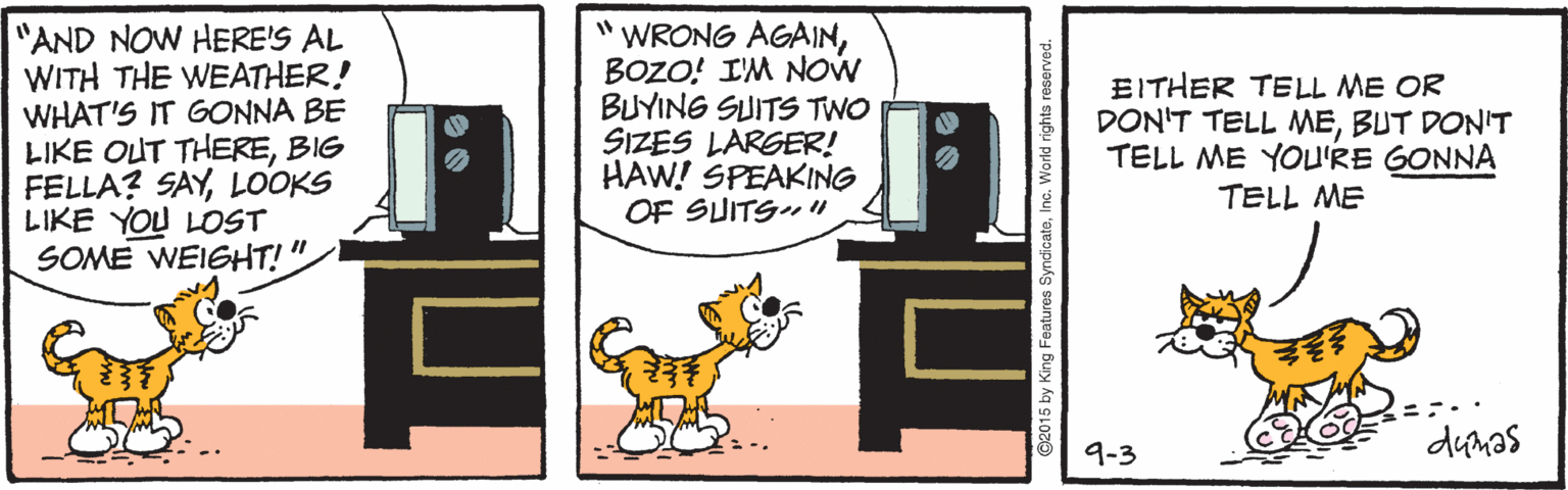 Working dog OCR: "AND NOW HERE'S AL WITH THE WEATHER! WHAT'S IT GONNA BE LIKE OUT THEREBIG FELLA? SAYLOOKS LIKE YOU LOST SOME WEIGHT!". "WRONG AGAINBOZO! I'M NOW BUYING SUITS TWO SIZES LARGER! HAW! SPEAKING OF SUITS" EITHER TELL ME OR DON'T TELL MEBUT DON'T TELL ME YOU'RE GONNA TELL ME 9-3 dumas G2015 by King Features SyndicateInc. World rights reserve "AND NOW HERE'S AL WITH THE WEATHER! WHAT'S IT GONNA BE LIKE OUT THEREBIG FELLA? SAYLOOKS LIKE YOU LOST SOME WEIGHT!". "WRONG AGAINBOZO! I'M NOW BUYING SUITS TWO SIZES LARGER! HAW! SPEAKING OF SUITS" EITHER TELL ME OR DON'T TELL MEBUT DON'T TELL ME YOU'RE GONNA TELL ME 9-3 dumas G2015 by King Features SyndicateInc. World rights reserve