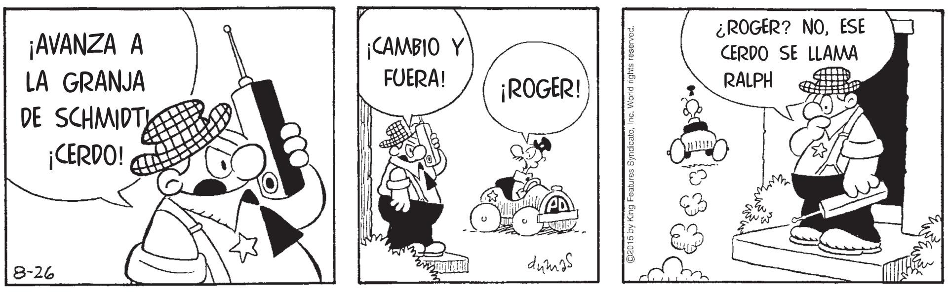 Conversation OCR: ¿ROGER? NOESE CERDO SE LLAMA ¡AVANZA A LA GRANJA DE SCHMIDT |CERDO! CAMBIO Y FUERA! RALPH ¡ROGER! 8-26 ¿ROGER? NOESE CERDO SE LLAMA ¡AVANZA A LA GRANJA DE SCHMIDT |CERDO! CAMBIO Y FUERA! RALPH ¡ROGER! 8-26