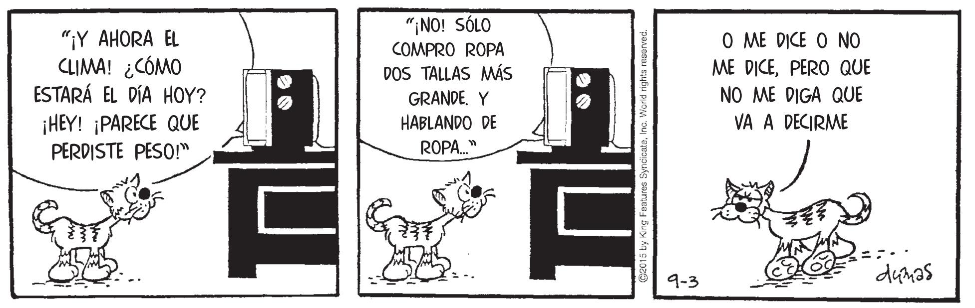 Room OCR: "¡NO! SÓLO COMPRO ROPA DOS TALLAS MMÁS "¡Y AHORA EL CLIMA! ¿CÓMO ESTARÁ EL DÍA HOY? ¡HEY! ¡PARECE QUE PERDISTE PESO!" O ME DICE O NO ME DICEPERO QUE NO ME DIGA QUE GRANDE. Y HABLANDO DE VA A DECIRME ROPA." 9-3 dum?s 12015 by King Features SyncicateInc. World rig "¡NO! SÓLO COMPRO ROPA DOS TALLAS MMÁS "¡Y AHORA EL CLIMA! ¿CÓMO ESTARÁ EL DÍA HOY? ¡HEY! ¡PARECE QUE PERDISTE PESO!" O ME DICE O NO ME DICEPERO QUE NO ME DIGA QUE GRANDE. Y HABLANDO DE VA A DECIRME ROPA." 9-3 dum?s 12015 by King Features SyncicateInc. World rig