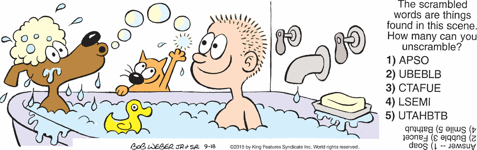 Animated cartoon OCR: The scrambled words are things found in this scene. How many can you unscramble? 1) APSO 2) UBEBLB 3) ???FUE 4) LSEMI 5) UTAHBTB 4) Smile 5) Bathtub 2) Bubble 3) Faucet BOB WEBER JRISA 9-18 C2015 by King Features Syndicate Inc. World rights reserved. Answer -- 1) Soap The scrambled words are things found in this scene. How many can you unscramble? 1) APSO 2) UBEBLB 3) ???FUE 4) LSEMI 5) UTAHBTB 4) Smile 5) Bathtub 2) Bubble 3) Faucet BOB WEBER JRISA 9-18 C2015 by King Features Syndicate Inc. World rights reserved. Answer -- 1) Soap