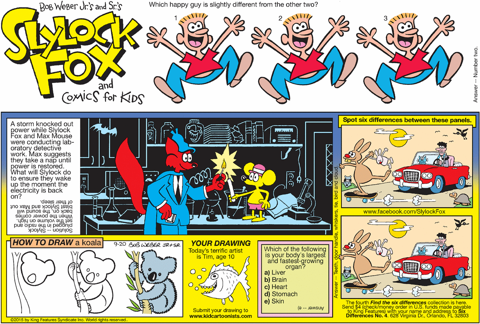 Animated cartoon OCR: BOB WEBer Jr's and Sr.'s Which happy guy is slightly different from the other two? 1 2 3 FOW and Comics for KIDS Spot six differences between these panels. A storm knocked out power while Slylock Fox and Max Mouse were conducting lab- oratory detective work. Max suggests they take a nap until power is restored. What will Slylock do to ensure they wake up the moment the electricity is back on? ... blast Slylock and Max out of their sleep. back onthe sound will When the power comes set the volume on high. www.facebook.com/SlylockFox plugged in the radio and Solution -- Slylock HOW TO DRAW a koala YOUR DRAWING Today's terrific artist is Timage 10 9-20 Bab WEBER JROSR Which of the following is your body's largest and fastest-growing organ? a) Liver b) Brain c) Heart d) Stomach e) Skin The fourth Find the six differences collection is here. Send $4 (check/money order in U.S. funds made payable Submit your drawing to www.kidcartoonists.com Answer-- e) Differences No. 4. 628 Virginia Dr.FL 32803 ©2015 by King Features Syndicate Inc. World rights reserved. pue pig 'ag X X X XI BOB WEBer Jr's and Sr.'s Which happy guy is slightly different from the other two? 1 2 3 FOW and Comics for KIDS Spot six differences between these panels. A storm knocked out power while Slylock Fox and Max Mouse were conducting lab- oratory detective work. Max suggests they take a nap until power is restored. What will Slylock do to ensure they wake up the moment the electricity is back on? ... blast Slylock and Max out of their sleep. back onthe sound will When the power comes set the volume on high. www.facebook.com/SlylockFox plugged in the radio and Solution -- Slylock HOW TO DRAW a koala YOUR DRAWING Today's terrific artist is Timage 10 9-20 Bab WEBER JROSR Which of the following is your body's largest and fastest-growing organ? a) Liver b) Brain c) Heart d) Stomach e) Skin The fourth Find the six differences collection is here. Send $4 (check/money order in U.S. funds made payable Submit your drawing to www.kidcartoonists.com Answer-- e) Differences No. 4. 628 Virginia Dr.FL 32803 ©2015 by King Features Syndicate Inc. World rights reserved. pue pig 'ag X X X XI